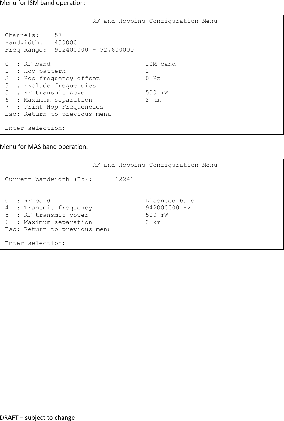 DRAFT &ndash; subject to change  Menu for ISM band operation:  Menu for MAS band operation:                            RF and Hopping Configuration Menu  Current bandwidth (Hz):      12241   0  : RF band                         Licensed band 4  : Transmit frequency              942000000 Hz 5  : RF transmit power               500 mW 6  : Maximum separation              2 km Esc: Return to previous menu  Enter selection:                        RF and Hopping Configuration Menu  Channels:    57 Bandwidth:   450000 Freq Range:  902400000 - 927600000  0  : RF band                         ISM band 1  : Hop pattern                     1 2  : Hop frequency offset            0 Hz 3  : Exclude frequencies 5  : RF transmit power               500 mW 6  : Maximum separation              2 km 7  : Print Hop Frequencies Esc: Return to previous menu  Enter selection: 