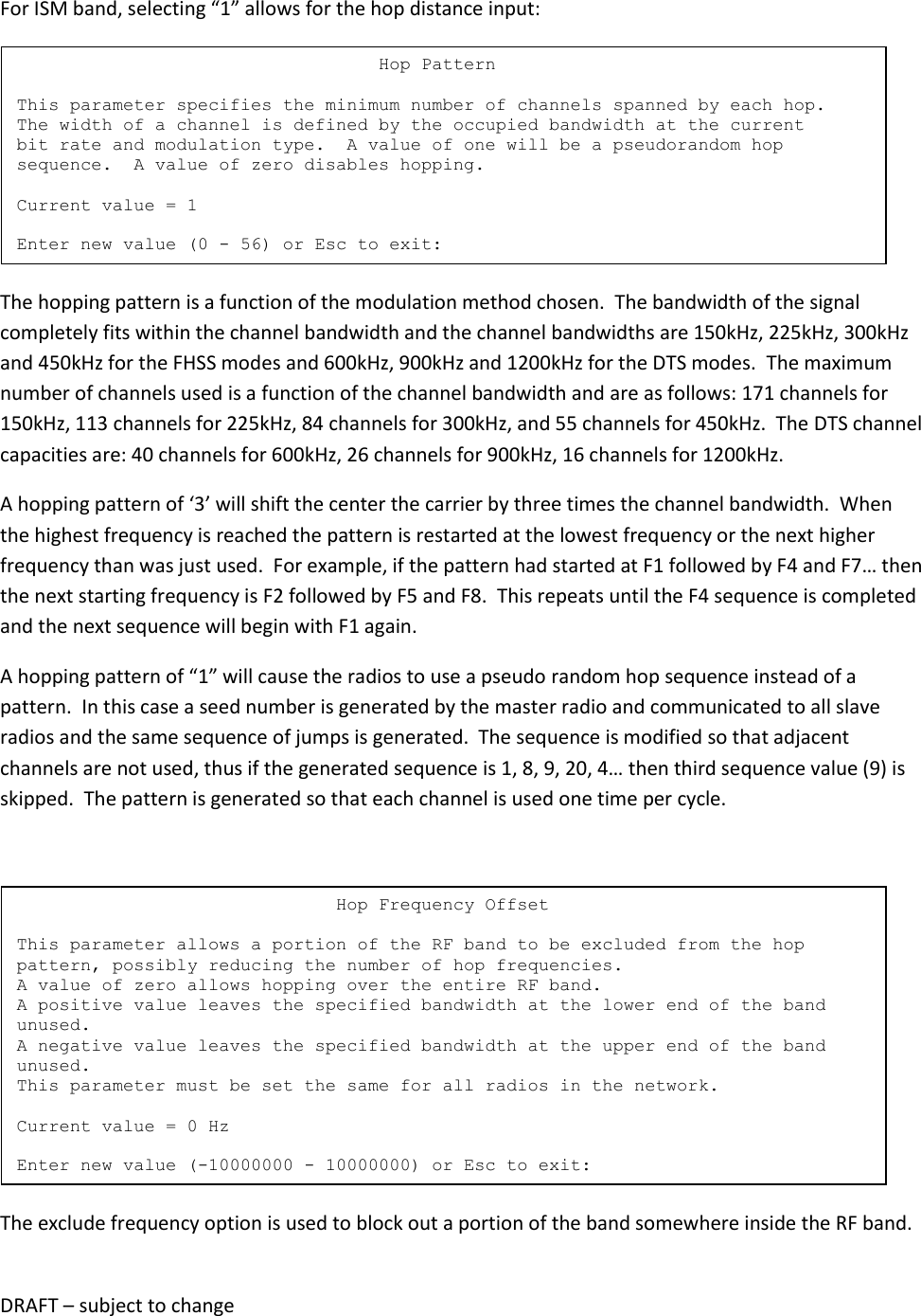 DRAFT &ndash; subject to change  For ISM band, selecting &ldquo;1&rdquo; allows for the hop distance input:  The hopping pattern is a function of the modulation method chosen.  The bandwidth of the signal completely fits within the channel bandwidth and the channel bandwidths are 150kHz, 225kHz, 300kHz and 450kHz for the FHSS modes and 600kHz, 900kHz and 1200kHz for the DTS modes.  The maximum number of channels used is a function of the channel bandwidth and are as follows: 171 channels for 150kHz, 113 channels for 225kHz, 84 channels for 300kHz, and 55 channels for 450kHz.  The DTS channel capacities are: 40 channels for 600kHz, 26 channels for 900kHz, 16 channels for 1200kHz. A hopping pattern of &lsquo;3&rsquo; will shift the center the carrier by three times the channel bandwidth.  When the highest frequency is reached the pattern is restarted at the lowest frequency or the next higher frequency than was just used.  For example, if the pattern had started at F1 followed by F4 and F7&hellip; then the next starting frequency is F2 followed by F5 and F8.  This repeats until the F4 sequence is completed and the next sequence will begin with F1 again. A hopping pattern of &ldquo;1&rdquo; will cause the radios to use a pseudo random hop sequence instead of a pattern.  In this case a seed number is generated by the master radio and communicated to all slave radios and the same sequence of jumps is generated.  The sequence is modified so that adjacent channels are not used, thus if the generated sequence is 1, 8, 9, 20, 4&hellip; then third sequence value (9) is skipped.  The pattern is generated so that each channel is used one time per cycle.   The exclude frequency option is used to block out a portion of the band somewhere inside the RF band.                               Hop Frequency Offset  This parameter allows a portion of the RF band to be excluded from the hop pattern, possibly reducing the number of hop frequencies. A value of zero allows hopping over the entire RF band. A positive value leaves the specified bandwidth at the lower end of the band unused. A negative value leaves the specified bandwidth at the upper end of the band unused. This parameter must be set the same for all radios in the network.  Current value = 0 Hz  Enter new value (-10000000 - 10000000) or Esc to exit:                                   Hop Pattern  This parameter specifies the minimum number of channels spanned by each hop. The width of a channel is defined by the occupied bandwidth at the current bit rate and modulation type.  A value of one will be a pseudorandom hop sequence.  A value of zero disables hopping.  Current value = 1  Enter new value (0 - 56) or Esc to exit: 