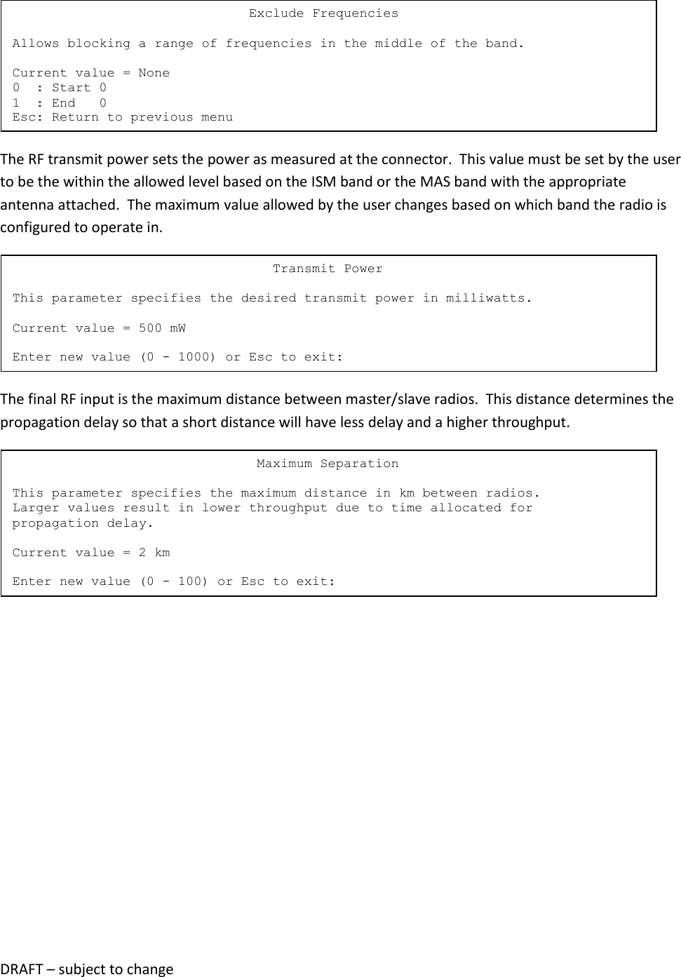 DRAFT &ndash; subject to change   The RF transmit power sets the power as measured at the connector.  This value must be set by the user to be the within the allowed level based on the ISM band or the MAS band with the appropriate antenna attached.  The maximum value allowed by the user changes based on which band the radio is configured to operate in.  The final RF input is the maximum distance between master/slave radios.  This distance determines the propagation delay so that a short distance will have less delay and a higher throughput.                                    Maximum Separation  This parameter specifies the maximum distance in km between radios. Larger values result in lower throughput due to time allocated for propagation delay.  Current value = 2 km  Enter new value (0 - 100) or Esc to exit:                                  Transmit Power  This parameter specifies the desired transmit power in milliwatts.  Current value = 500 mW  Enter new value (0 - 1000) or Esc to exit:                               Exclude Frequencies  Allows blocking a range of frequencies in the middle of the band.  Current value = None 0  : Start 0 1  : End   0 Esc: Return to previous menu 