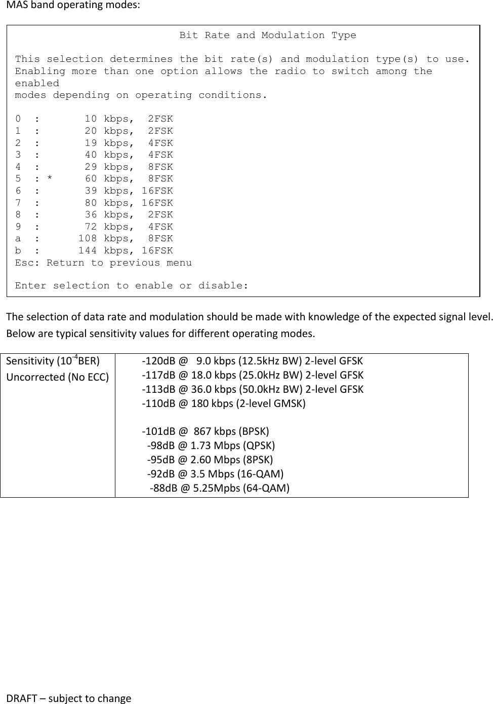DRAFT &ndash; subject to change  MAS band operating modes:  The selection of data rate and modulation should be made with knowledge of the expected signal level.  Below are typical sensitivity values for different operating modes. Sensitivity (10-4BER) Uncorrected (No ECC)         -120dB @   9.0 kbps (12.5kHz BW) 2-level GFSK         -117dB @ 18.0 kbps (25.0kHz BW) 2-level GFSK         -113dB @ 36.0 kbps (50.0kHz BW) 2-level GFSK         -110dB @ 180 kbps (2-level GMSK)          -101dB @  867 kbps (BPSK)           -98dB @ 1.73 Mbps (QPSK)           -95dB @ 2.60 Mbps (8PSK)           -92dB @ 3.5 Mbps (16-QAM)            -88dB @ 5.25Mpbs (64-QAM)                              Bit Rate and Modulation Type  This selection determines the bit rate(s) and modulation type(s) to use. Enabling more than one option allows the radio to switch among the enabled modes depending on operating conditions.  0  :       10 kbps,  2FSK 1  :       20 kbps,  2FSK 2  :       19 kbps,  4FSK 3  :       40 kbps,  4FSK 4  :       29 kbps,  8FSK 5  : *     60 kbps,  8FSK 6  :       39 kbps, 16FSK 7  :       80 kbps, 16FSK 8  :       36 kbps,  2FSK 9  :       72 kbps,  4FSK a  :      108 kbps,  8FSK b  :      144 kbps, 16FSK Esc: Return to previous menu  Enter selection to enable or disable: 