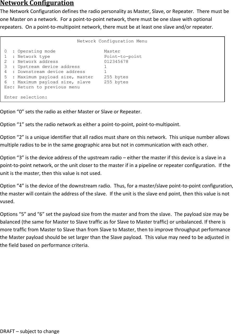 DRAFT &ndash; subject to change  Network Configuration The Network Configuration defines the radio personality as Master, Slave, or Repeater.  There must be one Master on a network.  For a point-to-point network, there must be one slave with optional repeaters.  On a point-to-multipoint network, there must be at least one slave and/or repeater.  Option &ldquo;0&rdquo; sets the radio as either Master or Slave or Repeater. Option &ldquo;1&rdquo; sets the radio network as either a point-to-point, point-to-multipoint.  Option &ldquo;2&rdquo; is a unique identifier that all radios must share on this network.  This unique number allows multiple radios to be in the same geographic area but not in communication with each other. Option &ldquo;3&rdquo; is the device address of the upstream radio &ndash; either the master if this device is a slave in a point-to-point network, or the unit closer to the master if in a pipeline or repeater configuration.  If the unit is the master, then this value is not used. Option &ldquo;4&rdquo; is the device of the downstream radio.  Thus, for a master/slave point-to-point configuration, the master will contain the address of the slave.  If the unit is the slave end point, then this value is not vused. Options &ldquo;5&rdquo; and &ldquo;6&rdquo; set the payload size from the master and from the slave.  The payload size may be balanced (the same for Master to Slave traffic as for Slave to Master traffic) or unbalanced. If there is more traffic from Master to Slave than from Slave to Master, then to improve throughput performance the Master payload should be set larger than the Slave payload.  This value may need to be adjusted in the field based on performance criteria.                            Network Configuration Menu  0  : Operating mode                  Master 1  : Network type                    Point-to-point 2  : Network address                 012345678 3  : Upstream device address         1 4  : Downstream device address       1 5  : Maximum payload size, master    255 bytes 6  : Maximum payload size, slave     255 bytes Esc: Return to previous menu  Enter selection: 