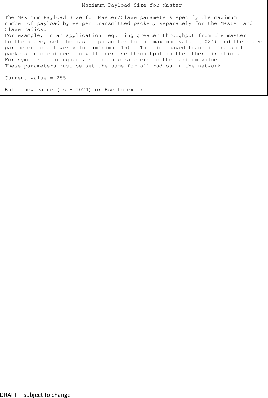 DRAFT &ndash; subject to change                              Maximum Payload Size for Master  The Maximum Payload Size for Master/Slave parameters specify the maximum number of payload bytes per transmitted packet, separately for the Master and Slave radios. For example, in an application requiring greater throughput from the master to the slave, set the master parameter to the maximum value (1024) and the slave parameter to a lower value (minimum 16).  The time saved transmitting smaller packets in one direction will increase throughput in the other direction. For symmetric throughput, set both parameters to the maximum value. These parameters must be set the same for all radios in the network.  Current value = 255  Enter new value (16 - 1024) or Esc to exit: 