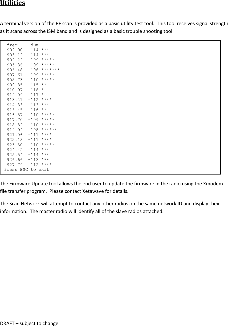 DRAFT &ndash; subject to change  Utilities  A terminal version of the RF scan is provided as a basic utility test tool.  This tool receives signal strength as it scans across the ISM band and is designed as a basic trouble shooting tool.  The Firmware Update tool allows the end user to update the firmware in the radio using the Xmodem file transfer program.  Please contact Xetawave for details. The Scan Network will attempt to contact any other radios on the same network ID and display their information.  The master radio will identify all of the slave radios attached.    freq     dBm  902.00  -114 ***  903.12  -114 ***  904.24  -109 *****  905.36  -109 *****  906.48  -106 *******  907.61  -109 *****  908.73  -110 *****  909.85  -115 **  910.97  -118 *  912.09  -117 *  913.21  -112 ****  914.33  -113 ***  915.45  -116 **  916.57  -110 *****  917.70  -109 *****  918.82  -110 *****  919.94  -108 ******  921.06  -111 ****  922.18  -111 ****  923.30  -110 *****  924.42  -114 ***  925.54  -114 ***  926.66  -113 ***  927.79  -112 **** Press ESC to exit 
