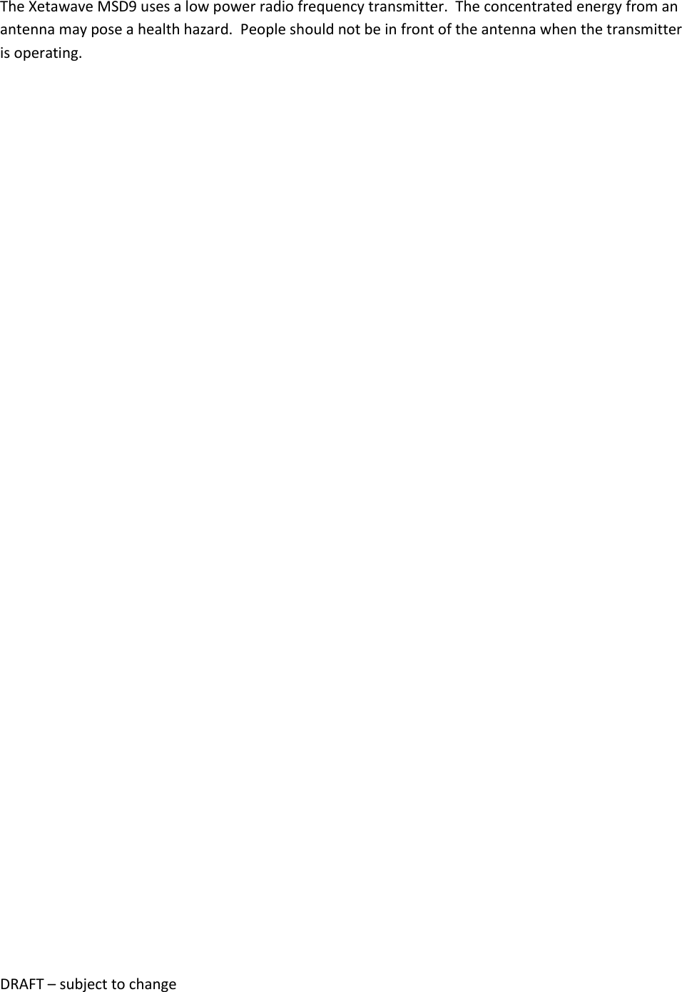DRAFT &ndash; subject to change  The Xetawave MSD9 uses a low power radio frequency transmitter.  The concentrated energy from an antenna may pose a health hazard.  People should not be in front of the antenna when the transmitter is operating.      