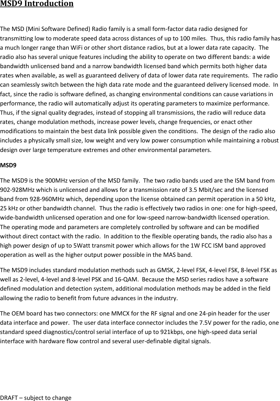 DRAFT &ndash; subject to change  MSD9 Introduction  The MSD (Mini Software Defined) Radio family is a small form-factor data radio designed for transmitting low to moderate speed data across distances of up to 100 miles.  Thus, this radio family has a much longer range than WiFi or other short distance radios, but at a lower data rate capacity.  The radio also has several unique features including the ability to operate on two different bands: a wide bandwidth unlicensed band and a narrow bandwidth licensed band which permits both higher data rates when available, as well as guaranteed delivery of data of lower data rate requirements.  The radio can seamlessly switch between the high data rate mode and the guaranteed delivery licensed mode.  In fact, since the radio is software defined, as changing environmental conditions can cause variations in performance, the radio will automatically adjust its operating parameters to maximize performance.  Thus, if the signal quality degrades, instead of stopping all transmissions, the radio will reduce data rates, change modulation methods, increase power levels, change frequencies, or enact other modifications to maintain the best data link possible given the conditions.  The design of the radio also includes a physically small size, low weight and very low power consumption while maintaining a robust design over large temperature extremes and other environmental parameters. MSD9 The MSD9 is the 900MHz version of the MSD family.  The two radio bands used are the ISM band from 902-928MHz which is unlicensed and allows for a transmission rate of 3.5 Mbit/sec and the licensed band from 928-960MHz which, depending upon the license obtained can permit operation in a 50 kHz, 25 kHz or other bandwidth channel.  Thus the radio is effectively two radios in one: one for high-speed, wide-bandwidth unlicensed operation and one for low-speed narrow-bandwidth licensed operation.  The operating mode and parameters are completely controlled by software and can be modified without direct contact with the radio.  In addition to the flexible operating bands, the radio also has a high power design of up to 5Watt transmit power which allows for the 1W FCC ISM band approved operation as well as the higher output power possible in the MAS band.   The MSD9 includes standard modulation methods such as GMSK, 2-level FSK, 4-level FSK, 8-level FSK as well as 2-level, 4-level and 8-level PSK and 16-QAM.  Because the MSD series radios have a software defined modulation and detection system, additional modulation methods may be added in the field allowing the radio to benefit from future advances in the industry. The OEM board has two connectors: one MMCX for the RF signal and one 24-pin header for the user data interface and power.  The user data interface connector includes the 7.5V power for the radio, one standard speed diagnostics/control serial interface of up to 921kbps, one high-speed data serial interface with hardware flow control and several user-definable digital signals.   