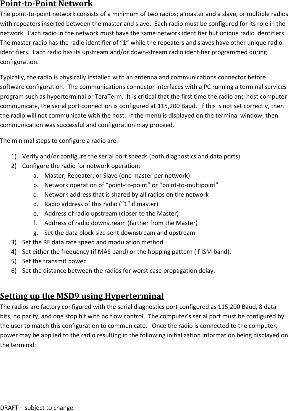 DRAFT &ndash; subject to change  Point-to-Point Network The point-to-point network consists of a minimum of two radios; a master and a slave, or multiple radios with repeaters inserted between the master and slave.  Each radio must be configured for its role in the network.  Each radio in the network must have the same network identifier but unique radio identifiers.  The master radio has the radio identifier of &ldquo;1&rdquo; while the repeaters and slaves have other unique radio identifiers.  Each radio has its upstream and/or down-stream radio identifier programmed during configuration. Typically, the radio is physically installed with an antenna and communications connector before software configuration.  The communications connector interfaces with a PC running a terminal services program such as hyperterminal or TeraTerm.  It is critical that the first time the radio and host computer communicate, the serial port connection is configured at 115,200 Baud.  If this is not set correctly, then the radio will not communicate with the host.  If the menu is displayed on the terminal window, then communication was successful and configuration may proceed. The minimal steps to configure a radio are: 1) Verify and/or configure the serial port speeds (both diagnostics and data ports) 2) Configure the radio for network operation: a. Master, Repeater, or Slave (one master per network) b. Network operation of &ldquo;point-to-point&rdquo; or &ldquo;point-to-multipoint&rdquo; c. Network address that is shared by all radios on the network d. Radio address of this radio (&ldquo;1&rdquo; if master) e. Address of radio upstream (closer to the Master) f. Address of radio downstream (farther from the Master) g. Set the data block size sent downstream and upstream 3) Set the RF data rate speed and modulation method 4) Set either the frequency (if MAS band) or the hopping pattern (if ISM band). 5) Set the transmit power 6) Set the distance between the radios for worst case propagation delay. Setting up the MSD9 using Hyperterminal The radios are factory configured with the serial diagnostics port configured as 115,200 Baud, 8 data bits, no parity, and one stop bit with no flow control.  The computer&rsquo;s serial port must be configured by the user to match this configuration to communicate.   Once the radio is connected to the computer, power may be applied to the radio resulting in the following initialization information being displayed on the terminal: 