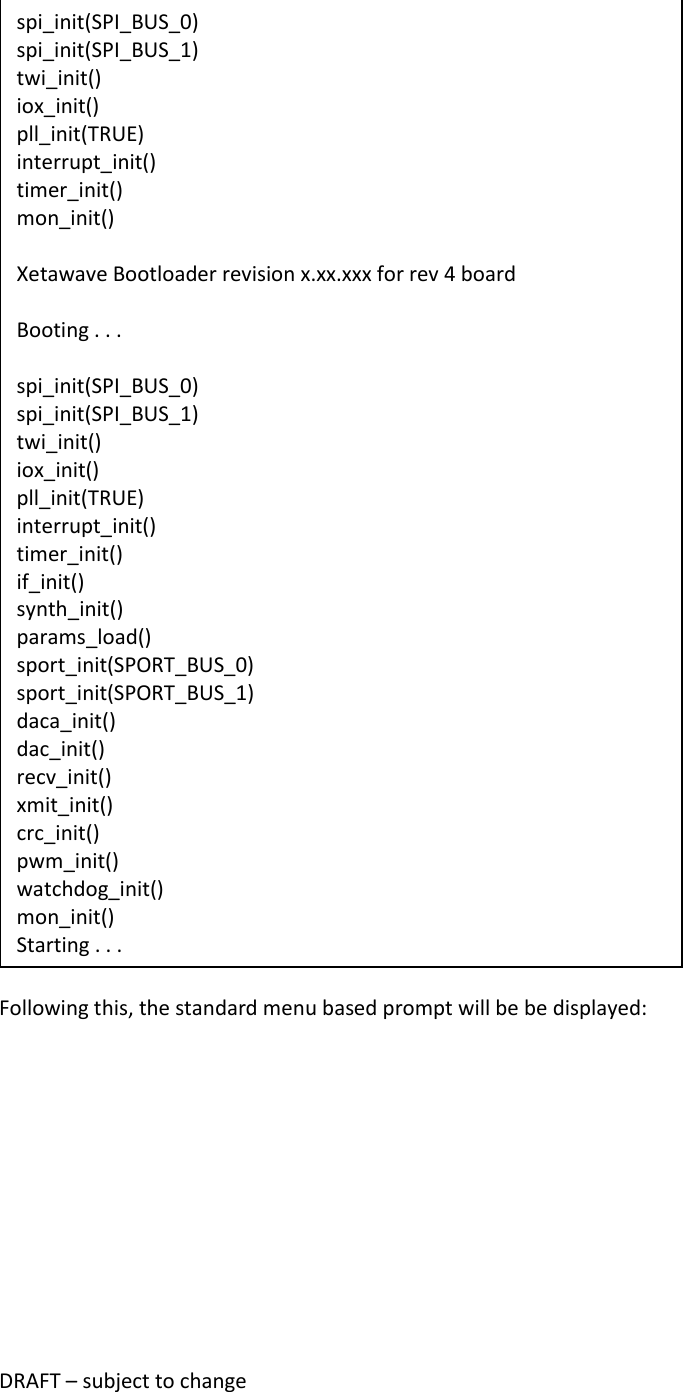 DRAFT &ndash; subject to change   Following this, the standard menu based prompt will be be displayed: spi_init(SPI_BUS_0) spi_init(SPI_BUS_1) twi_init() iox_init() pll_init(TRUE) interrupt_init() timer_init() mon_init()  Xetawave Bootloader revision x.xx.xxx for rev 4 board  Booting . . .  spi_init(SPI_BUS_0) spi_init(SPI_BUS_1) twi_init() iox_init() pll_init(TRUE) interrupt_init() timer_init() if_init() synth_init() params_load() sport_init(SPORT_BUS_0) sport_init(SPORT_BUS_1) daca_init() dac_init() recv_init() xmit_init() crc_init() pwm_init() watchdog_init() mon_init() Starting . . . 