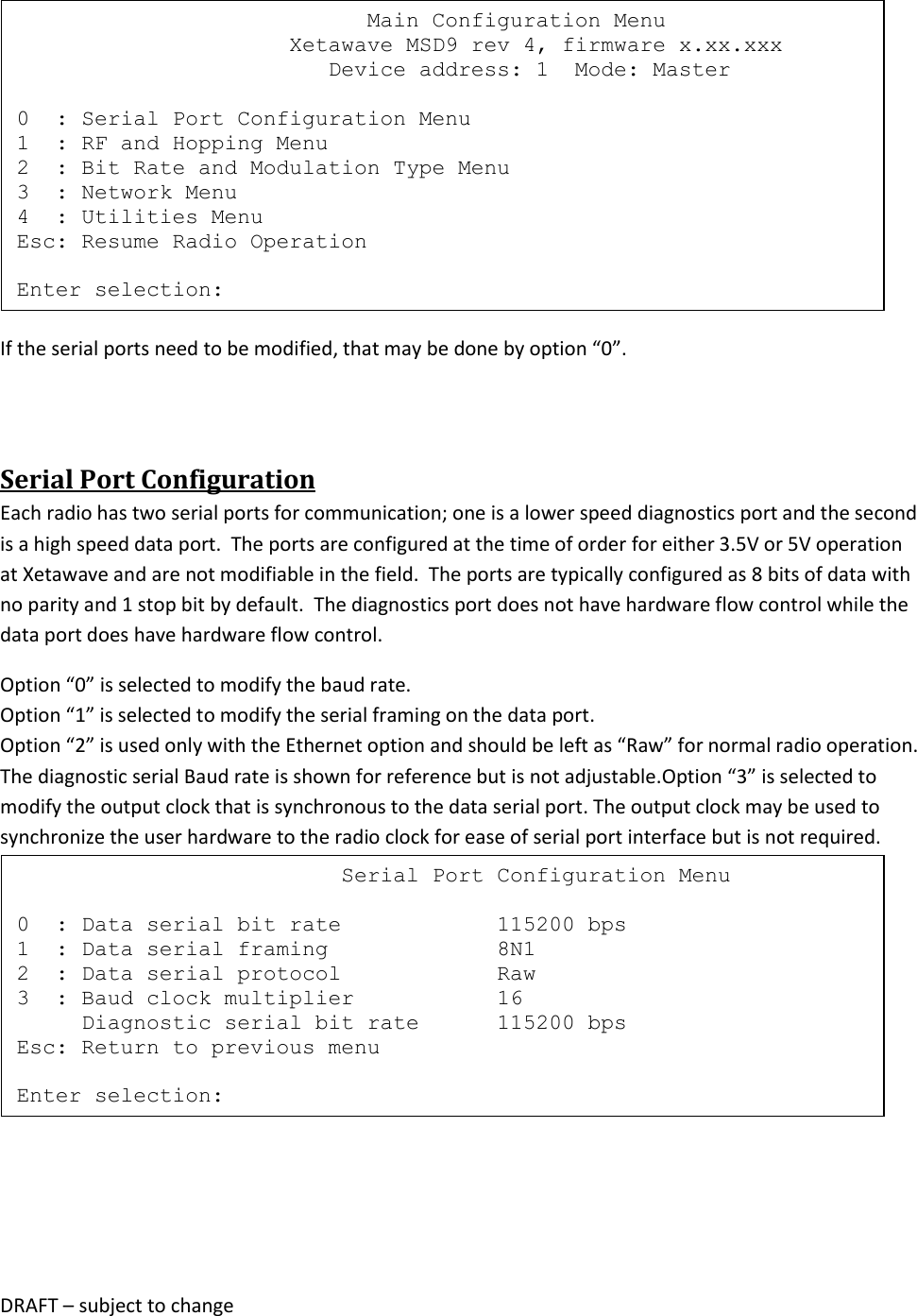 DRAFT &ndash; subject to change   If the serial ports need to be modified, that may be done by option &ldquo;0&rdquo;.  Serial Port Configuration Each radio has two serial ports for communication; one is a lower speed diagnostics port and the second is a high speed data port.  The ports are configured at the time of order for either 3.5V or 5V operation at Xetawave and are not modifiable in the field.  The ports are typically configured as 8 bits of data with no parity and 1 stop bit by default.  The diagnostics port does not have hardware flow control while the data port does have hardware flow control.   Option &ldquo;0&rdquo; is selected to modify the baud rate. Option &ldquo;1&rdquo; is selected to modify the serial framing on the data port.  Option &ldquo;2&rdquo; is used only with the Ethernet option and should be left as &ldquo;Raw&rdquo; for normal radio operation. The diagnostic serial Baud rate is shown for reference but is not adjustable.Option &ldquo;3&rdquo; is selected to modify the output clock that is synchronous to the data serial port. The output clock may be used to synchronize the user hardware to the radio clock for ease of serial port interface but is not required.                                 Serial Port Configuration Menu  0  : Data serial bit rate            115200 bps 1  : Data serial framing             8N1 2  : Data serial protocol            Raw 3  : Baud clock multiplier           16      Diagnostic serial bit rate      115200 bps Esc: Return to previous menu  Enter selection:                            Main Configuration Menu                      Xetawave MSD9 rev 4, firmware x.xx.xxx                         Device address: 1  Mode: Master  0  : Serial Port Configuration Menu 1  : RF and Hopping Menu 2  : Bit Rate and Modulation Type Menu 3  : Network Menu 4  : Utilities Menu Esc: Resume Radio Operation  Enter selection: 