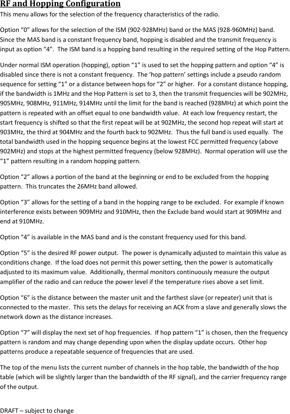 DRAFT &ndash; subject to change  RF and Hopping Configuration This menu allows for the selection of the frequency characteristics of the radio.   Option &ldquo;0&rdquo; allows for the selection of the ISM (902-928MHz) band or the MAS (928-960MHz) band.  Since the MAS band is a constant frequency band, hopping is disabled and the transmit frequency is input as option &ldquo;4&rdquo;.  The ISM band is a hopping band resulting in the required setting of the Hop Pattern. Under normal ISM operation (hopping), option &ldquo;1&rdquo; is used to set the hopping pattern and option &ldquo;4&rdquo; is disabled since there is not a constant frequency.  The &lsquo;hop pattern&rsquo; settings include a pseudo random sequence for setting &ldquo;1&rdquo; or a distance between hops for &ldquo;2&rdquo; or higher.  For a constant distance hopping, if the bandwidth is 1MHz and the Hop Pattern is set to 3, then the transmit frequencies will be 902MHz, 905MHz, 908MHz, 911MHz, 914MHz until the limit for the band is reached (928MHz) at which point the pattern is repeated with an offset equal to one bandwidth value.  At each low frequency restart, the start frequency is shifted so that the first repeat will be at 902MHz, the second hop repeat will start at 903MHz, the third at 904MHz and the fourth back to 902MHz.  Thus the full band is used equally.  The total bandwidth used in the hopping sequence begins at the lowest FCC permitted frequency (above 902MHz) and stops at the highest permitted frequency (below 928MHz).  Normal operation will use the &ldquo;1&rdquo; pattern resulting in a random hopping pattern. Option &ldquo;2&rdquo; allows a portion of the band at the beginning or end to be excluded from the hopping pattern.  This truncates the 26MHz band allowed. Option &ldquo;3&rdquo; allows for the setting of a band in the hopping range to be excluded.  For example if known interference exists between 909MHz and 910MHz, then the Exclude band would start at 909MHz and end at 910MHz. Option &ldquo;4&rdquo; is available in the MAS band and is the constant frequency used for this band. Option &ldquo;5&rdquo; is the desired RF power output.  The power is dynamically adjusted to maintain this value as conditions change.  If the load does not permit this power setting, then the power is automatically adjusted to its maximum value.  Additionally, thermal monitors continuously measure the output amplifier of the radio and can reduce the power level if the temperature rises above a set limit. Option &ldquo;6&rdquo; is the distance between the master unit and the farthest slave (or repeater) unit that is connected to the master.  This sets the delays for receiving an ACK from a slave and generally slows the network down as the distance increases. Option &ldquo;7&rdquo; will display the next set of hop frequencies.  If hop pattern &ldquo;1&rdquo; is chosen, then the frequency  pattern is random and may change depending upon when the display update occurs.  Other hop patterns produce a repeatable sequence of frequencies that are used. The top of the menu lists the current number of channels in the hop table, the bandwidth of the hop table (which will be slightly larger than the bandwidth of the RF signal), and the carrier frequency range of the output. 