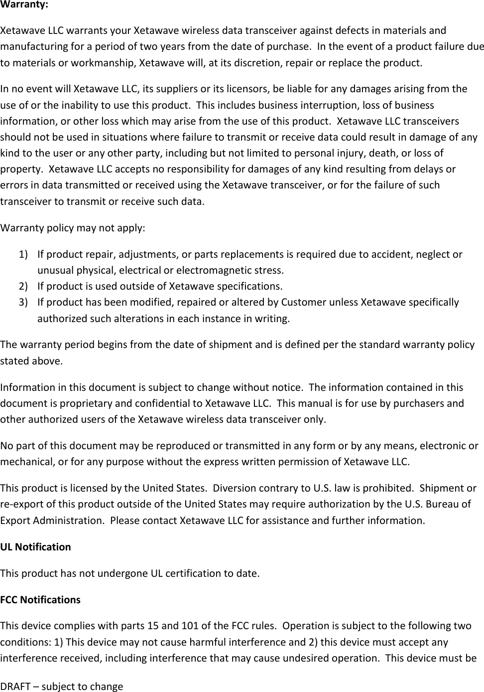 DRAFT &ndash; subject to change  Warranty: Xetawave LLC warrants your Xetawave wireless data transceiver against defects in materials and manufacturing for a period of two years from the date of purchase.  In the event of a product failure due to materials or workmanship, Xetawave will, at its discretion, repair or replace the product. In no event will Xetawave LLC, its suppliers or its licensors, be liable for any damages arising from the use of or the inability to use this product.  This includes business interruption, loss of business information, or other loss which may arise from the use of this product.  Xetawave LLC transceivers should not be used in situations where failure to transmit or receive data could result in damage of any kind to the user or any other party, including but not limited to personal injury, death, or loss of property.  Xetawave LLC accepts no responsibility for damages of any kind resulting from delays or errors in data transmitted or received using the Xetawave transceiver, or for the failure of such transceiver to transmit or receive such data. Warranty policy may not apply: 1) If product repair, adjustments, or parts replacements is required due to accident, neglect or unusual physical, electrical or electromagnetic stress. 2) If product is used outside of Xetawave specifications. 3) If product has been modified, repaired or altered by Customer unless Xetawave specifically authorized such alterations in each instance in writing.  The warranty period begins from the date of shipment and is defined per the standard warranty policy stated above. Information in this document is subject to change without notice.  The information contained in this document is proprietary and confidential to Xetawave LLC.  This manual is for use by purchasers and other authorized users of the Xetawave wireless data transceiver only. No part of this document may be reproduced or transmitted in any form or by any means, electronic or mechanical, or for any purpose without the express written permission of Xetawave LLC. This product is licensed by the United States.  Diversion contrary to U.S. law is prohibited.  Shipment or re-export of this product outside of the United States may require authorization by the U.S. Bureau of Export Administration.  Please contact Xetawave LLC for assistance and further information. UL Notification This product has not undergone UL certification to date. FCC Notifications This device complies with parts 15 and 101 of the FCC rules.  Operation is subject to the following two conditions: 1) This device may not cause harmful interference and 2) this device must accept any interference received, including interference that may cause undesired operation.  This device must be 