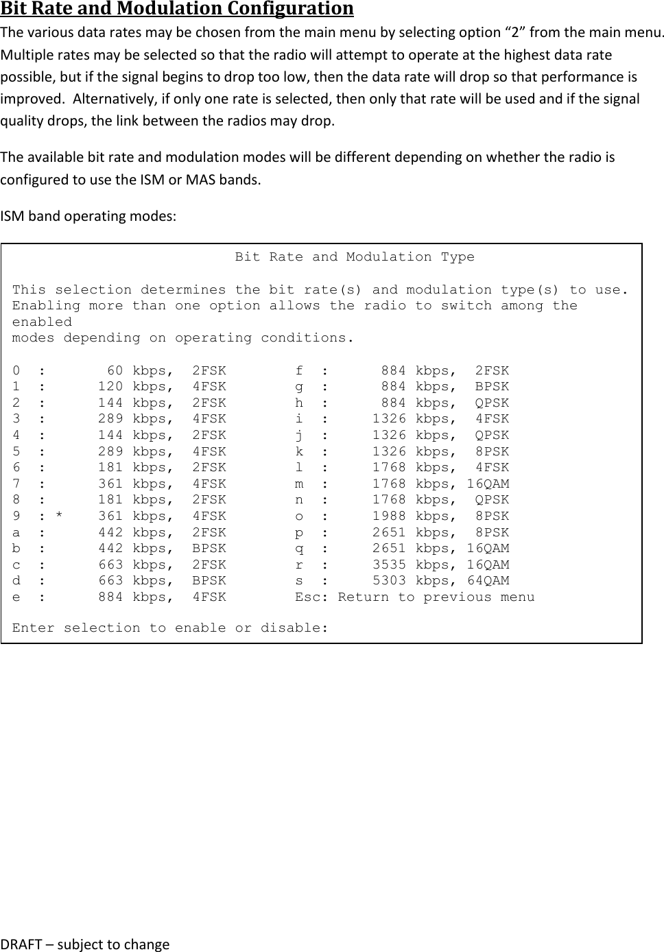DRAFT &ndash; subject to change  Bit Rate and Modulation Configuration The various data rates may be chosen from the main menu by selecting option &ldquo;2&rdquo; from the main menu.  Multiple rates may be selected so that the radio will attempt to operate at the highest data rate possible, but if the signal begins to drop too low, then the data rate will drop so that performance is improved.  Alternatively, if only one rate is selected, then only that rate will be used and if the signal quality drops, the link between the radios may drop.  The available bit rate and modulation modes will be different depending on whether the radio is configured to use the ISM or MAS bands.  ISM band operating modes:                                Bit Rate and Modulation Type  This selection determines the bit rate(s) and modulation type(s) to use. Enabling more than one option allows the radio to switch among the enabled modes depending on operating conditions.  0  :       60 kbps,  2FSK        f  :      884 kbps,  2FSK 1  :      120 kbps,  4FSK        g  :      884 kbps,  BPSK 2  :      144 kbps,  2FSK        h  :      884 kbps,  QPSK 3  :      289 kbps,  4FSK        i  :     1326 kbps,  4FSK 4  :      144 kbps,  2FSK        j  :     1326 kbps,  QPSK 5  :      289 kbps,  4FSK        k  :     1326 kbps,  8PSK 6  :      181 kbps,  2FSK        l  :     1768 kbps,  4FSK 7  :      361 kbps,  4FSK        m  :     1768 kbps, 16QAM 8  :      181 kbps,  2FSK        n  :     1768 kbps,  QPSK 9  : *    361 kbps,  4FSK        o  :     1988 kbps,  8PSK a  :      442 kbps,  2FSK        p  :     2651 kbps,  8PSK b  :      442 kbps,  BPSK        q  :     2651 kbps, 16QAM c  :      663 kbps,  2FSK        r  :     3535 kbps, 16QAM d  :      663 kbps,  BPSK        s  :     5303 kbps, 64QAM e  :      884 kbps,  4FSK        Esc: Return to previous menu  Enter selection to enable or disable: 