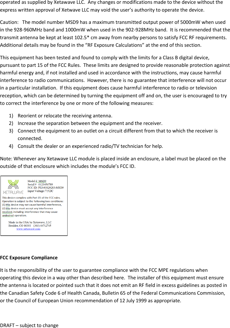 DRAFT &ndash; subject to change  operated as supplied by Xetawave LLC.  Any changes or modifications made to the device without the express written approval of Xetwave LLC may void the user&rsquo;s authority to operate the device. Caution:   The model number MSD9 has a maximum transmitted output power of 5000mW when used in the 928-960MHz band and 1000mW when used in the 902-928MHz band.  It is recommended that the transmit antenna be kept at least 102.5* cm away from nearby persons to satisfy FCC RF requirements.  Additional details may be found in the &ldquo;RF Exposure Calculations&rdquo; at the end of this section. This equipment has been tested and found to comply with the limits for a Class B digital device, pursuant to part 15 of the FCC Rules.  These limits are designed to provide reasonable protection against harmful energy and, if not installed and used in accordance with the instructions, may cause harmful interference to radio communications.  However, there is no guarantee that interference will not occur in a particular installation.  If this equipment does cause harmful interference to radio or television reception, which can be determined by turning the equipment off and on, the user is encouraged to try to correct the interference by one or more of the following measures: 1) Reorient or relocate the receiving antenna. 2) Increase the separation between the equipment and the receiver. 3) Connect the equipment to an outlet on a circuit different from that to which the receiver is connected. 4) Consult the dealer or an experienced radio/TV technician for help. Note: Whenever any Xetawave LLC module is placed inside an enclosure, a label must be placed on the outside of that enclosure which includes the module&rsquo;s FCC ID.   FCC Exposure Compliance It is the responsibility of the user to guarantee compliance with the FCC MPE regulations when operating this device in a way other than described here.  The installer of this equipment must ensure the antenna is located or pointed such that it does not emit an RF field in excess guidelines as posted in the Canadian Safety Code 6 of Health Canada, Bulletin 65 of the Federal Communications Commission, or the Council of European Union recommendation of 12 July 1999 as appropriate. 