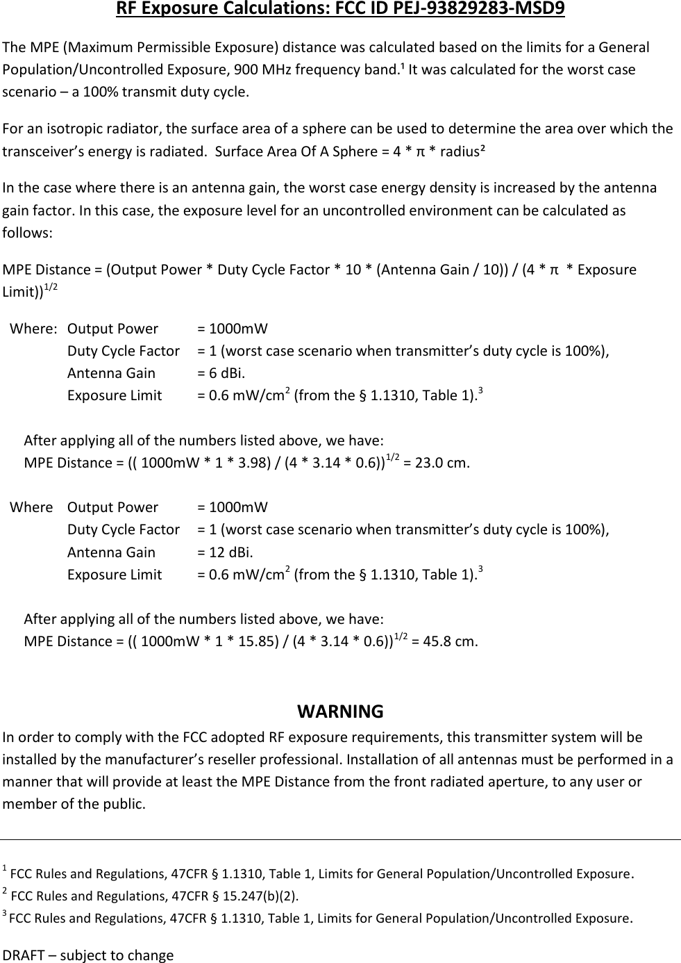 DRAFT &ndash; subject to change  RF Exposure Calculations: FCC ID PEJ-93829283-MSD9 The MPE (Maximum Permissible Exposure) distance was calculated based on the limits for a General Population/Uncontrolled Exposure, 900 MHz frequency band.&sup1; It was calculated for the worst case scenario &ndash; a 100% transmit duty cycle.  For an isotropic radiator, the surface area of a sphere can be used to determine the area over which the transceiver&rsquo;s energy is radiated.  Surface Area Of A Sphere = 4 * &pi; * radius&sup2; In the case where there is an antenna gain, the worst case energy density is increased by the antenna gain factor. In this case, the exposure level for an uncontrolled environment can be calculated as follows: MPE Distance = (Output Power * Duty Cycle Factor * 10 * (Antenna Gain / 10)) / (4 * &pi;  * Exposure Limit))1/2    Where:   Output Power   = 1000mW   Duty Cycle Factor    = 1 (worst case scenario when transmitter&rsquo;s duty cycle is 100%),          Antenna Gain           = 6 dBi.      Exposure Limit        = 0.6 mW/cm2 (from the &sect; 1.1310, Table 1).3             After applying all of the numbers listed above, we have:       MPE Distance = (( 1000mW * 1 * 3.98) / (4 * 3.14 * 0.6))1/2 = 23.0 cm.    Where   Output Power   = 1000mW   Duty Cycle Factor    = 1 (worst case scenario when transmitter&rsquo;s duty cycle is 100%),        Antenna Gain   = 12 dBi.        Exposure Limit   = 0.6 mW/cm2 (from the &sect; 1.1310, Table 1).3             After applying all of the numbers listed above, we have:       MPE Distance = (( 1000mW * 1 * 15.85) / (4 * 3.14 * 0.6))1/2 = 45.8 cm.   WARNING In order to comply with the FCC adopted RF exposure requirements, this transmitter system will be installed by the manufacturer&rsquo;s reseller professional. Installation of all antennas must be performed in a manner that will provide at least the MPE Distance from the front radiated aperture, to any user or member of the public.   1 FCC Rules and Regulations, 47CFR &sect; 1.1310, Table 1, Limits for General Population/Uncontrolled Exposure. 2 FCC Rules and Regulations, 47CFR &sect; 15.247(b)(2). 3 FCC Rules and Regulations, 47CFR &sect; 1.1310, Table 1, Limits for General Population/Uncontrolled Exposure. 
