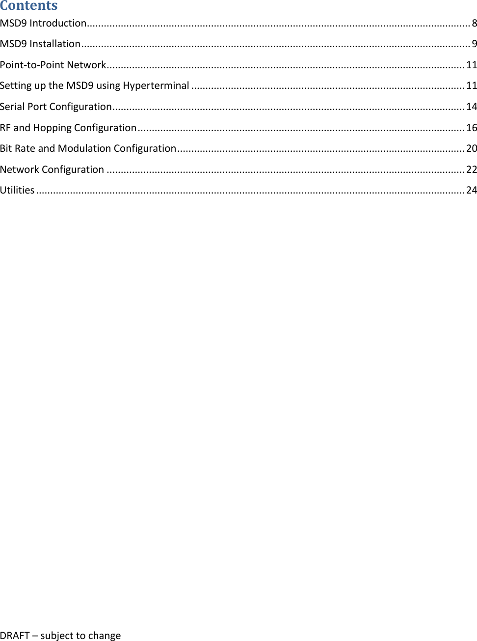 DRAFT &ndash; subject to change   Contents MSD9 Introduction ........................................................................................................................................ 8 MSD9 Installation .......................................................................................................................................... 9 Point-to-Point Network ............................................................................................................................... 11 Setting up the MSD9 using Hyperterminal ................................................................................................. 11 Serial Port Configuration ............................................................................................................................. 14 RF and Hopping Configuration .................................................................................................................... 16 Bit Rate and Modulation Configuration ...................................................................................................... 20 Network Configuration ............................................................................................................................... 22 Utilities ........................................................................................................................................................ 24     