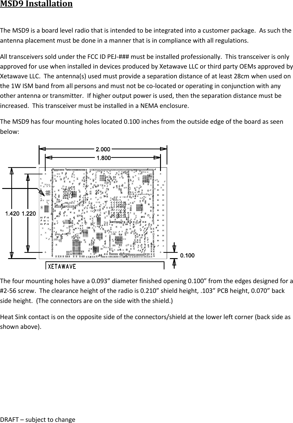 DRAFT &ndash; subject to change  MSD9 Installation  The MSD9 is a board level radio that is intended to be integrated into a customer package.  As such the antenna placement must be done in a manner that is in compliance with all regulations. All transceivers sold under the FCC ID PEJ-### must be installed professionally.  This transceiver is only approved for use when installed in devices produced by Xetawave LLC or third party OEMs approved by Xetawave LLC.  The antenna(s) used must provide a separation distance of at least 28cm when used on the 1W ISM band from all persons and must not be co-located or operating in conjunction with any other antenna or transmitter.  If higher output power is used, then the separation distance must be increased.  This transceiver must be installed in a NEMA enclosure. The MSD9 has four mounting holes located 0.100 inches from the outside edge of the board as seen below:  The four mounting holes have a 0.093&rdquo; diameter finished opening 0.100&rdquo; from the edges designed for a #2-56 screw.  The clearance height of the radio is 0.210&rdquo; shield height, .103&rdquo; PCB height, 0.070&rdquo; back side height.  (The connectors are on the side with the shield.) Heat Sink contact is on the opposite side of the connectors/shield at the lower left corner (back side as shown above).    