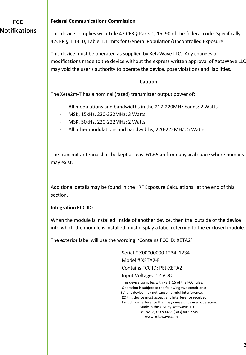  2  Federal Communications Commission This device complies with Title 47 CFR &sect; Parts 1, 15, 90 of the federal code. Specifically, 47CFR &sect; 1.1310, Table 1, Limits for General Population/Uncontrolled Exposure. This device must be operated as supplied by XetaWave LLC.  Any changes or modifications made to the device without the express written approval of XetaWave LLC may void the user&rsquo;s authority to operate the device, pose violations and liabilities.   Caution The Xeta2m-T has a nominal (rated) transmitter output power of: - All modulations and bandwidths in the 217-220MHz bands: 2 Watts - MSK, 15kHz, 220-222MHz: 3 Watts - MSK, 50kHz, 220-222MHz: 2 Watts - All other modulations and bandwidths, 220-222MHZ: 5 Watts  The transmit antenna shall be kept at least 61.65cm from physical space where humans may exist.    Additional details may be found in the &ldquo;RF Exposure Calculations&rdquo; at the end of this section. Integration FCC ID:  When the module is installed  inside of another device, then the  outside of the device into which the module is installed must display a label referring to the enclosed module. The exterior label will use the wording: &lsquo;Contains FCC ID: XETA2&rsquo;         Serial # X00000000 1234  1234         Model # XETA2-E           Contains FCC ID: PEJ-XETA2         Input Voltage:  12 VDC     This device compiles with Part  15 of the FCC rules.         Operation is subject to the following two conditions:                       (1) this device may not cause harmful interference,         (2) this device must accept any interference received,         Including interference that may cause undesired operation.           Made in the USA by Xetawave, LLC           Louisville, CO 80027  (303) 447-2745            www.xetawave.com                                       FCC Notifications 