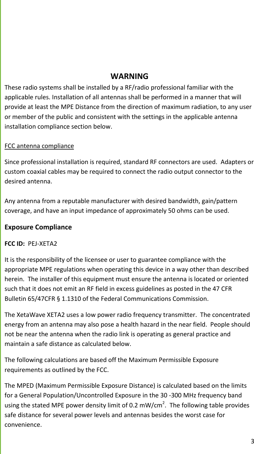  3         WARNING These radio systems shall be installed by a RF/radio professional familiar with the applicable rules. Installation of all antennas shall be performed in a manner that will provide at least the MPE Distance from the direction of maximum radiation, to any user or member of the public and consistent with the settings in the applicable antenna installation compliance section below.  FCC antenna compliance Since professional installation is required, standard RF connectors are used.  Adapters or custom coaxial cables may be required to connect the radio output connector to the desired antenna.  Any antenna from a reputable manufacturer with desired bandwidth, gain/pattern coverage, and have an input impedance of approximately 50 ohms can be used. Exposure Compliance FCC ID:  PEJ-XETA2 It is the responsibility of the licensee or user to guarantee compliance with the appropriate MPE regulations when operating this device in a way other than described herein.  The installer of this equipment must ensure the antenna is located or oriented such that it does not emit an RF field in excess guidelines as posted in the 47 CFR Bulletin 65/47CFR &sect; 1.1310 of the Federal Communications Commission. The XetaWave XETA2 uses a low power radio frequency transmitter.  The concentrated energy from an antenna may also pose a health hazard in the near field.  People should not be near the antenna when the radio link is operating as general practice and maintain a safe distance as calculated below.  The following calculations are based off the Maximum Permissible Exposure requirements as outlined by the FCC.   The MPED (Maximum Permissible Exposure Distance) is calculated based on the limits for a General Population/Uncontrolled Exposure in the 30 -300 MHz frequency band using the stated MPE power density limit of 0.2 mW/cm2.  The following table provides safe distance for several power levels and antennas besides the worst case for convenience.   