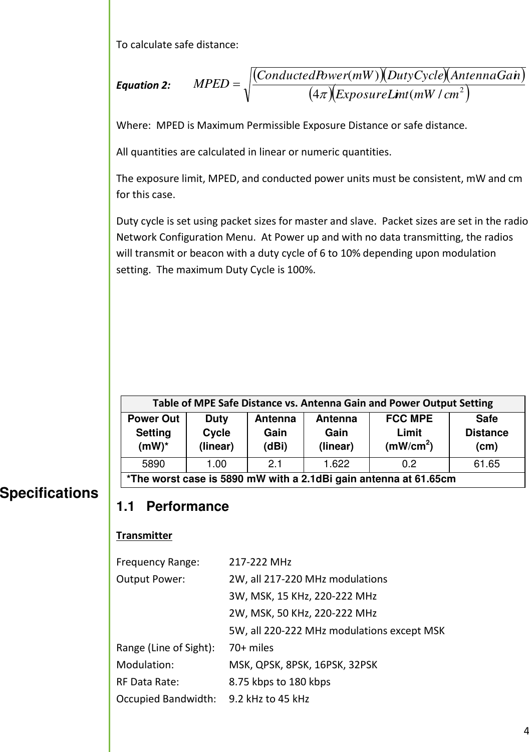  4  To calculate safe distance:  Equation 2:      2/(4)(cmmWmtExposureLinAntennaGaiDutyCyclemWowerConductedPMPED  Where:  MPED is Maximum Permissible Exposure Distance or safe distance.   All quantities are calculated in linear or numeric quantities.   The exposure limit, MPED, and conducted power units must be consistent, mW and cm for this case.   Duty cycle is set using packet sizes for master and slave.  Packet sizes are set in the radio Network Configuration Menu.  At Power up and with no data transmitting, the radios will transmit or beacon with a duty cycle of 6 to 10% depending upon modulation setting.  The maximum Duty Cycle is 100%.     Table of MPE Safe Distance vs. Antenna Gain and Power Output Setting Power Out Setting (mW)* Duty Cycle (linear) Antenna Gain (dBi) Antenna Gain (linear) FCC MPE Limit (mW/cm2) Safe Distance (cm) 5890 1.00 2.1 1.622 0.2 61.65 *The worst case is 5890 mW with a 2.1dBi gain antenna at 61.65cm  1.1  Performance  Transmitter Frequency Range:   217-222 MHz Output Power:    2W, all 217-220 MHz modulations       3W, MSK, 15 KHz, 220-222 MHz       2W, MSK, 50 KHz, 220-222 MHz       5W, all 220-222 MHz modulations except MSK Range (Line of Sight):   70+ miles Modulation:     MSK, QPSK, 8PSK, 16PSK, 32PSK RF Data Rate:     8.75 kbps to 180 kbps Occupied Bandwidth:   9.2 kHz to 45 kHz Specifications  