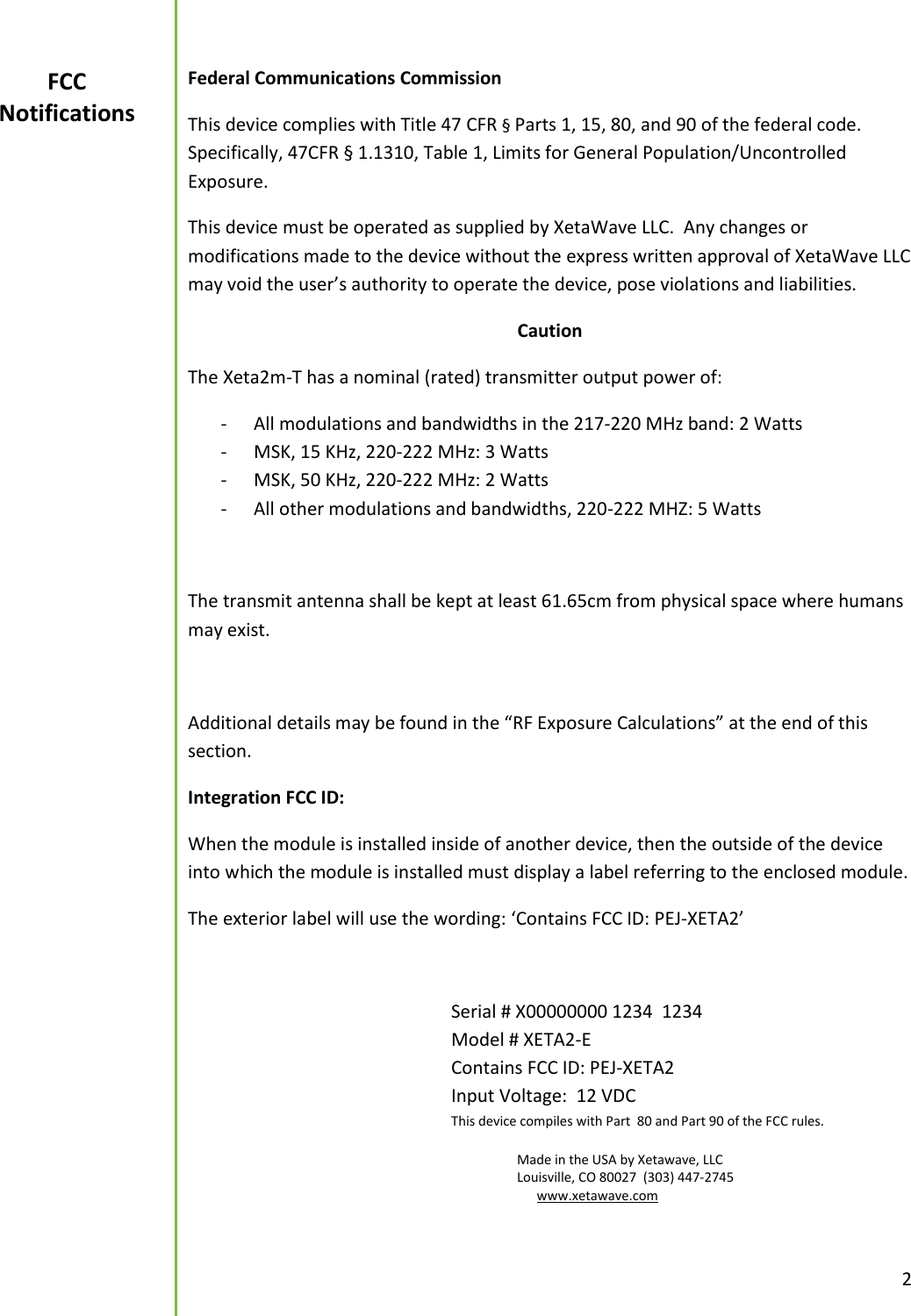 2  Federal Communications Commission This device complies with Title 47 CFR &sect; Parts 1, 15, 80, and 90 of the federal code. Specifically, 47CFR &sect; 1.1310, Table 1, Limits for General Population/Uncontrolled Exposure. This device must be operated as supplied by XetaWave LLC.  Any changes or modifications made to the device without the express written approval of XetaWave LLC may void the user&rsquo;s authority to operate the device, pose violations and liabilities.   Caution The Xeta2m-T has a nominal (rated) transmitter output power of: - All modulations and bandwidths in the 217-220 MHz band: 2 Watts - MSK, 15 KHz, 220-222 MHz: 3 Watts - MSK, 50 KHz, 220-222 MHz: 2 Watts - All other modulations and bandwidths, 220-222 MHZ: 5 Watts  The transmit antenna shall be kept at least 61.65cm from physical space where humans may exist.    Additional details may be found in the &ldquo;RF Exposure Calculations&rdquo; at the end of this section. Integration FCC ID:  When the module is installed inside of another device, then the outside of the device into which the module is installed must display a label referring to the enclosed module. The exterior label will use the wording: &lsquo;Contains FCC ID: PEJ-XETA2&rsquo;          Serial # X00000000 1234  1234         Model # XETA2-E           Contains FCC ID: PEJ-XETA2         Input Voltage:  12 VDC     This device compiles with Part  80 and Part 90 of the FCC rules.            Made in the USA by Xetawave, LLC           Louisville, CO 80027  (303) 447-2745            www.xetawave.com                                  FCC Notifications 