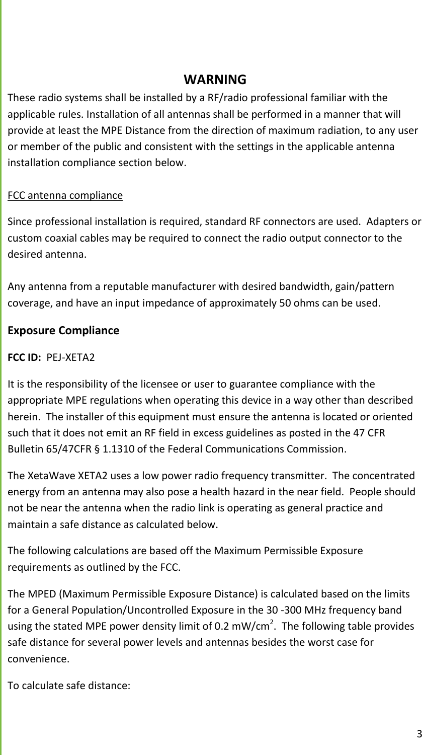  3               WARNING These radio systems shall be installed by a RF/radio professional familiar with the applicable rules. Installation of all antennas shall be performed in a manner that will provide at least the MPE Distance from the direction of maximum radiation, to any user or member of the public and consistent with the settings in the applicable antenna installation compliance section below.  FCC antenna compliance Since professional installation is required, standard RF connectors are used.  Adapters or custom coaxial cables may be required to connect the radio output connector to the desired antenna.  Any antenna from a reputable manufacturer with desired bandwidth, gain/pattern coverage, and have an input impedance of approximately 50 ohms can be used. Exposure Compliance FCC ID:  PEJ-XETA2 It is the responsibility of the licensee or user to guarantee compliance with the appropriate MPE regulations when operating this device in a way other than described herein.  The installer of this equipment must ensure the antenna is located or oriented such that it does not emit an RF field in excess guidelines as posted in the 47 CFR Bulletin 65/47CFR &sect; 1.1310 of the Federal Communications Commission. The XetaWave XETA2 uses a low power radio frequency transmitter.  The concentrated energy from an antenna may also pose a health hazard in the near field.  People should not be near the antenna when the radio link is operating as general practice and maintain a safe distance as calculated below.  The following calculations are based off the Maximum Permissible Exposure requirements as outlined by the FCC.   The MPED (Maximum Permissible Exposure Distance) is calculated based on the limits for a General Population/Uncontrolled Exposure in the 30 -300 MHz frequency band using the stated MPE power density limit of 0.2 mW/cm2.  The following table provides safe distance for several power levels and antennas besides the worst case for convenience.   To calculate safe distance:  