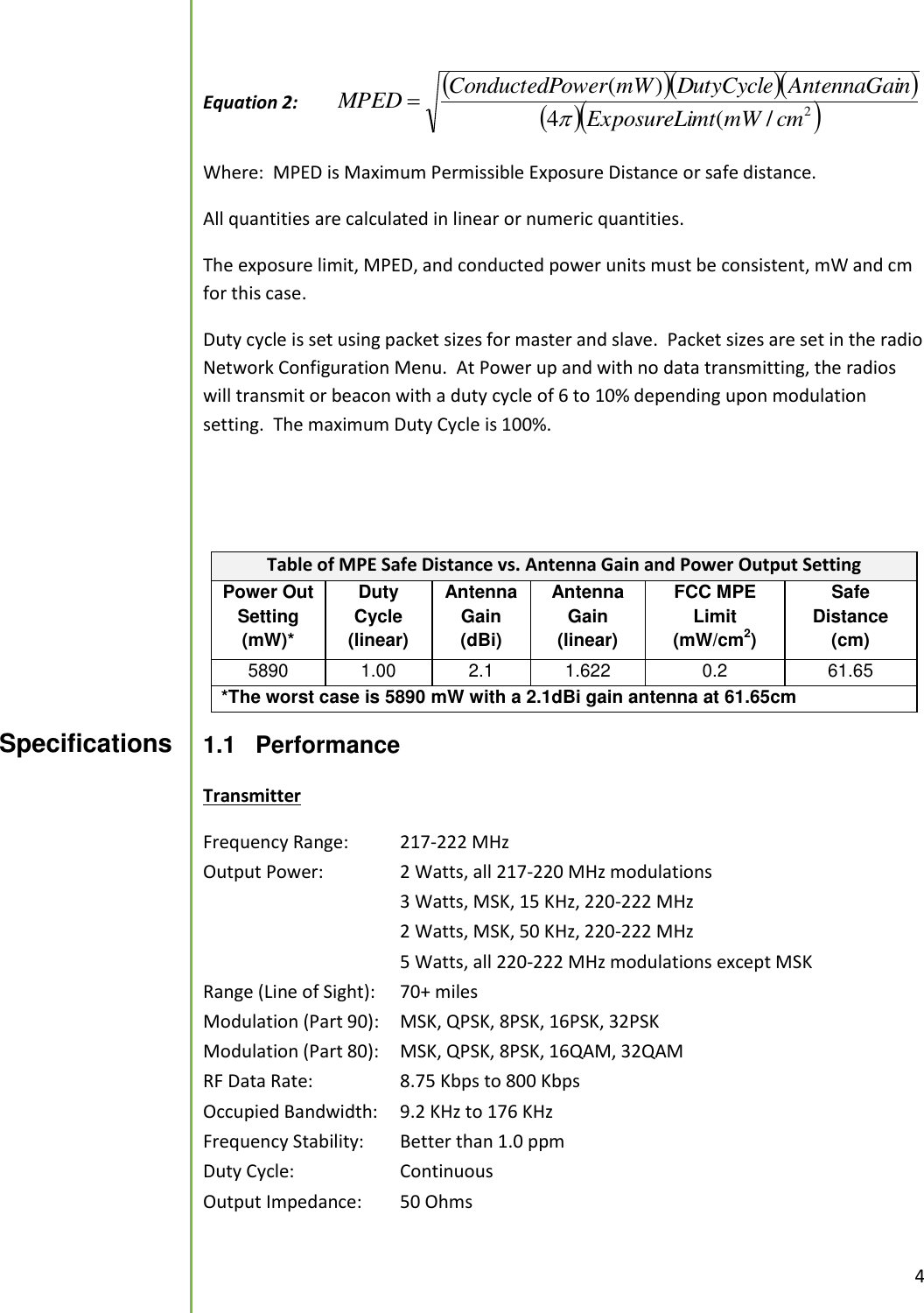  4  Equation 2:      2/(4)(cmmWmtExposureLinAntennaGaiDutyCyclemWowerConductedPMPED  Where:  MPED is Maximum Permissible Exposure Distance or safe distance.   All quantities are calculated in linear or numeric quantities.   The exposure limit, MPED, and conducted power units must be consistent, mW and cm for this case.   Duty cycle is set using packet sizes for master and slave.  Packet sizes are set in the radio Network Configuration Menu.  At Power up and with no data transmitting, the radios will transmit or beacon with a duty cycle of 6 to 10% depending upon modulation setting.  The maximum Duty Cycle is 100%.   Table of MPE Safe Distance vs. Antenna Gain and Power Output Setting Power Out Setting (mW)* Duty Cycle (linear) Antenna Gain (dBi) Antenna Gain (linear) FCC MPE Limit (mW/cm2) Safe Distance (cm) 5890 1.00 2.1 1.622 0.2 61.65 *The worst case is 5890 mW with a 2.1dBi gain antenna at 61.65cm  1.1  Performance  Transmitter Frequency Range:   217-222 MHz Output Power:    2 Watts, all 217-220 MHz modulations       3 Watts, MSK, 15 KHz, 220-222 MHz       2 Watts, MSK, 50 KHz, 220-222 MHz       5 Watts, all 220-222 MHz modulations except MSK Range (Line of Sight):   70+ miles Modulation (Part 90):  MSK, QPSK, 8PSK, 16PSK, 32PSK Modulation (Part 80):  MSK, QPSK, 8PSK, 16QAM, 32QAM RF Data Rate:     8.75 Kbps to 800 Kbps Occupied Bandwidth:   9.2 KHz to 176 KHz Frequency Stability:   Better than 1.0 ppm Duty Cycle:     Continuous Output Impedance:   50 Ohms  Specifications  