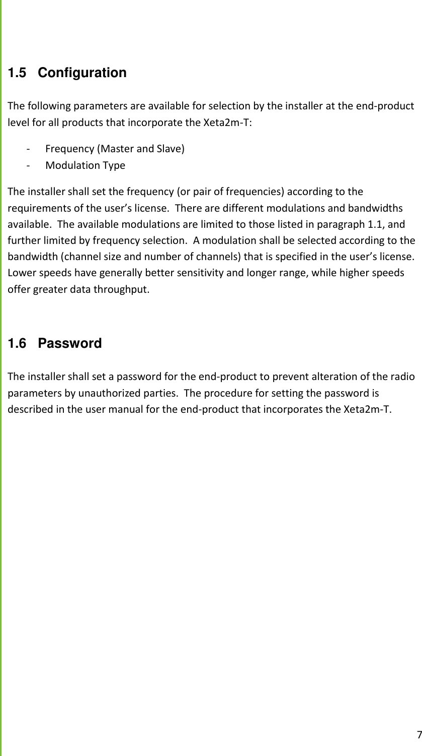  7   1.5 Configuration  The following parameters are available for selection by the installer at the end-product level for all products that incorporate the Xeta2m-T: - Frequency (Master and Slave) - Modulation Type The installer shall set the frequency (or pair of frequencies) according to the requirements of the user&rsquo;s license.  There are different modulations and bandwidths available.  The available modulations are limited to those listed in paragraph 1.1, and further limited by frequency selection.  A modulation shall be selected according to the bandwidth (channel size and number of channels) that is specified in the user&rsquo;s license.  Lower speeds have generally better sensitivity and longer range, while higher speeds offer greater data throughput.  1.6  Password  The installer shall set a password for the end-product to prevent alteration of the radio parameters by unauthorized parties.  The procedure for setting the password is described in the user manual for the end-product that incorporates the Xeta2m-T.  