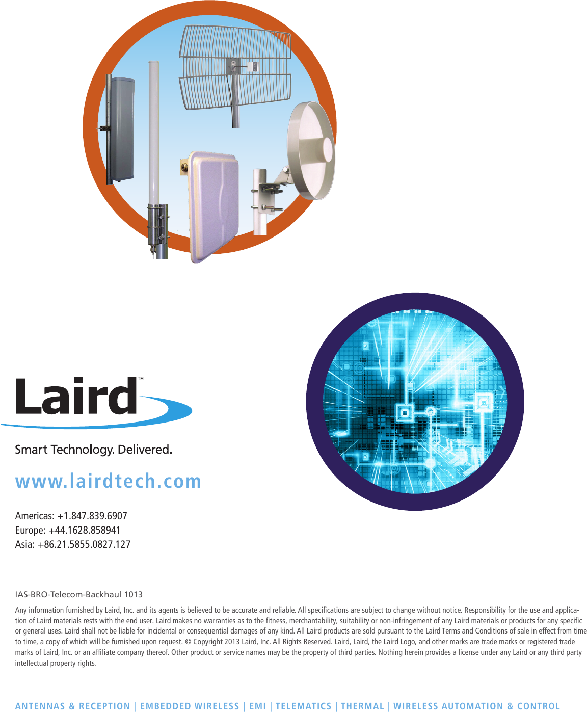 www.lairdtech.comAmericas: +1.847.839.6907Europe: +44.1628.858941Asia: +86.21.5855.0827.127IAS-BRO-Telecom-Backhaul 1013Any information furnished by Laird, Inc. and its agents is believed to be accurate and reliable. All specications are subject to change without notice. Responsibility for the use and applica-tion of Laird materials rests with the end user. Laird makes no warranties as to the fitness, merchantability, suitability or non-infringement of any Laird materials or products for any specific or general uses. Laird shall not be liable for incidental or consequential damages of any kind. All Laird products are sold pursuant to the Laird Terms and Conditions of sale in effect from time to time, a copy of which will be furnished upon request. &copy; Copyright 2013 Laird, Inc. All Rights Reserved. Laird, Laird, the Laird Logo, and other marks are trade marks or registered trade marks of Laird, Inc. or an afliate company thereof. Other product or service names may be the property of third parties. Nothing herein provides a license under any Laird or any third party intellectual property rights.ANTENNAS &amp; RECEPTION  | EMBEDDED WIRELESS | EMI | TELEMATICS | THERMAL | WIRELESS AUTOMATION &amp; CONTROL