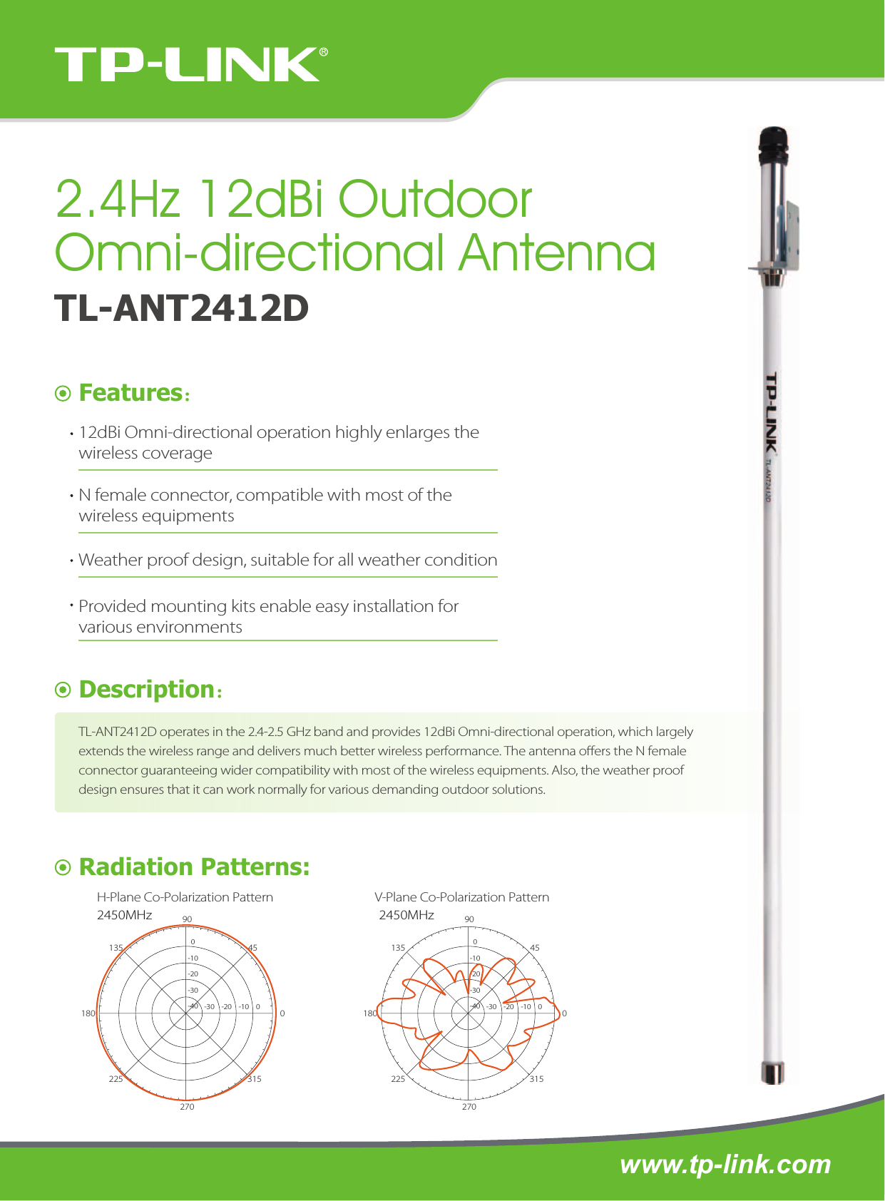 www.tp-link.comFeatures：Description：Radiation Patterns:H-Plane Co-Polarization Pattern V-Plane Co-Polarization PatternTL-ANT2412D2.4Hz 12dBi Outdoor Omni-directional Antenna90270180 0135225 31545TL-ANT2412D operates in the 2.4-2.5 GHz band and provides 12dBi Omni-directional operation, which largely extends the wireless range and delivers much better wireless performance. The antenna oers the N female connector guaranteeing wider compatibility with most of the wireless equipments. Also, the weather proof design ensures that it can work normally for various demanding outdoor solutions. 12dBi Omni-directional operation highly enlarges the wireless coverageN female connector, compatible with most of the wireless equipmentsWeather proof design, suitable for all weather conditionProvided mounting kits enable easy installation for various environments2450MHz-30    -20    -10    00-10-20-30-4090270180 0135225 315452450MHz-30    -20    -10    00-10-20-30-40