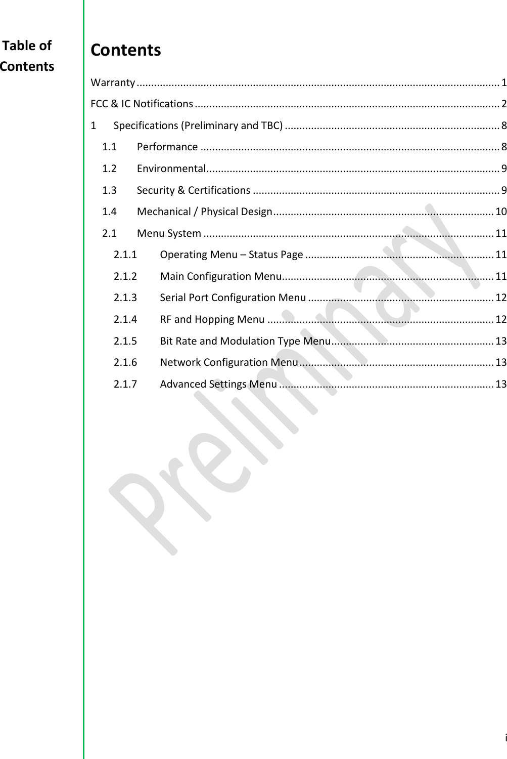  i  Contents Warranty ............................................................................................................................. 1 FCC &amp; IC Notifications ......................................................................................................... 2 1  Specifications (Preliminary and TBC) .......................................................................... 8 1.1  Performance ....................................................................................................... 8 1.2  Environmental ..................................................................................................... 9 1.3  Security &amp; Certifications ..................................................................................... 9 1.4  Mechanical / Physical Design ............................................................................ 10 2.1  Menu System .................................................................................................... 11 2.1.1  Operating Menu &ndash; Status Page ................................................................. 11 2.1.2  Main Configuration Menu ......................................................................... 11 2.1.3  Serial Port Configuration Menu ................................................................ 12 2.1.4  RF and Hopping Menu .............................................................................. 12 2.1.5  Bit Rate and Modulation Type Menu ........................................................ 13 2.1.6  Network Configuration Menu ................................................................... 13 2.1.7  Advanced Settings Menu .......................................................................... 13      Table of Contents 