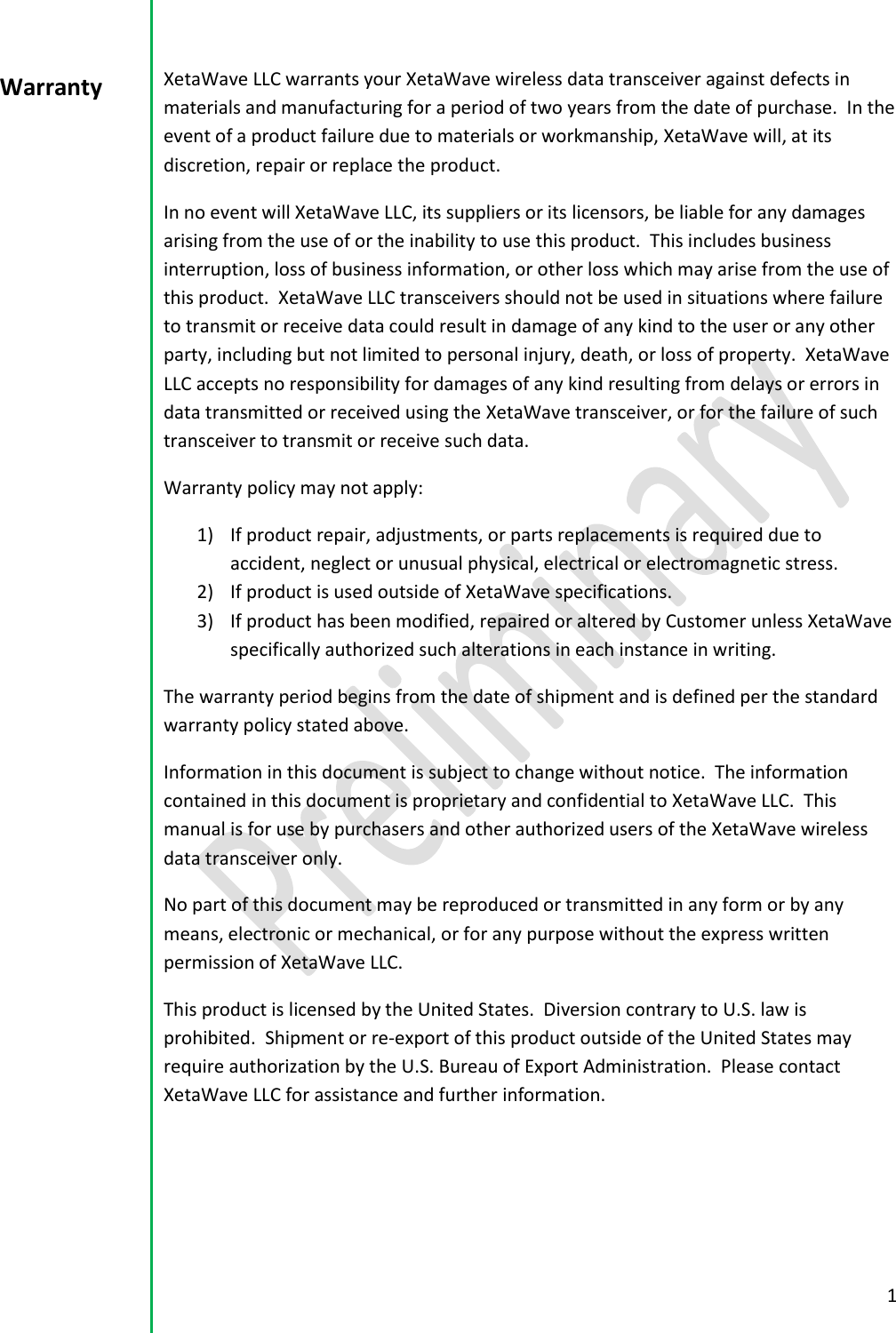  1  XetaWave LLC warrants your XetaWave wireless data transceiver against defects in materials and manufacturing for a period of two years from the date of purchase.  In the event of a product failure due to materials or workmanship, XetaWave will, at its discretion, repair or replace the product. In no event will XetaWave LLC, its suppliers or its licensors, be liable for any damages arising from the use of or the inability to use this product.  This includes business interruption, loss of business information, or other loss which may arise from the use of this product.  XetaWave LLC transceivers should not be used in situations where failure to transmit or receive data could result in damage of any kind to the user or any other party, including but not limited to personal injury, death, or loss of property.  XetaWave LLC accepts no responsibility for damages of any kind resulting from delays or errors in data transmitted or received using the XetaWave transceiver, or for the failure of such transceiver to transmit or receive such data. Warranty policy may not apply: 1) If product repair, adjustments, or parts replacements is required due to accident, neglect or unusual physical, electrical or electromagnetic stress. 2) If product is used outside of XetaWave specifications. 3) If product has been modified, repaired or altered by Customer unless XetaWave specifically authorized such alterations in each instance in writing.  The warranty period begins from the date of shipment and is defined per the standard warranty policy stated above. Information in this document is subject to change without notice.  The information contained in this document is proprietary and confidential to XetaWave LLC.  This manual is for use by purchasers and other authorized users of the XetaWave wireless data transceiver only. No part of this document may be reproduced or transmitted in any form or by any means, electronic or mechanical, or for any purpose without the express written permission of XetaWave LLC. This product is licensed by the United States.  Diversion contrary to U.S. law is prohibited.  Shipment or re-export of this product outside of the United States may require authorization by the U.S. Bureau of Export Administration.  Please contact XetaWave LLC for assistance and further information.    Warranty  