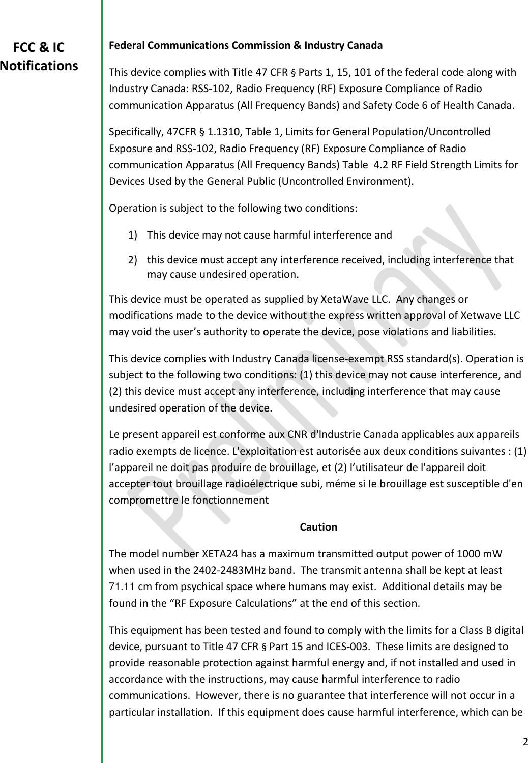 2  Federal Communications Commission &amp; Industry Canada This device complies with Title 47 CFR &sect; Parts 1, 15, 101 of the federal code along with Industry Canada: RSS-102, Radio Frequency (RF) Exposure Compliance of Radio communication Apparatus (All Frequency Bands) and Safety Code 6 of Health Canada.   Specifically, 47CFR &sect; 1.1310, Table 1, Limits for General Population/Uncontrolled Exposure and RSS-102, Radio Frequency (RF) Exposure Compliance of Radio communication Apparatus (All Frequency Bands) Table  4.2 RF Field Strength Limits for Devices Used by the General Public (Uncontrolled Environment).   Operation is subject to the following two conditions:  1) This device may not cause harmful interference and  2) this device must accept any interference received, including interference that may cause undesired operation.   This device must be operated as supplied by XetaWave LLC.  Any changes or modifications made to the device without the express written approval of Xetwave LLC may void the user&rsquo;s authority to operate the device, pose violations and liabilities.   This device complies with Industry Canada license-exempt RSS standard(s). Operation is subject to the following two conditions: (1) this device may not cause interference, and (2) this device must accept any interference, including interference that may cause undesired operation of the device. Le present appareil est conforme aux CNR d'lndustrie Canada applicables aux appareils radio exempts de licence. L'exploitation est autoris&eacute;e aux deux conditions suivantes : (1) l&rsquo;appareil ne doit pas produire de brouillage, et (2) l&rsquo;utilisateur de l'appareil doit accepter tout brouillage radio&eacute;lectrique subi, m&eacute;me si Ie brouillage est susceptible d'en compromettre Ie fonctionnement Caution The model number XETA24 has a maximum transmitted output power of 1000 mW when used in the 2402-2483MHz band.  The transmit antenna shall be kept at least 71.11 cm from psychical space where humans may exist.  Additional details may be found in the &ldquo;RF Exposure Calculations&rdquo; at the end of this section. This equipment has been tested and found to comply with the limits for a Class B digital device, pursuant to Title 47 CFR &sect; Part 15 and ICES-003.  These limits are designed to provide reasonable protection against harmful energy and, if not installed and used in accordance with the instructions, may cause harmful interference to radio communications.  However, there is no guarantee that interference will not occur in a particular installation.  If this equipment does cause harmful interference, which can be FCC &amp; IC Notifications 