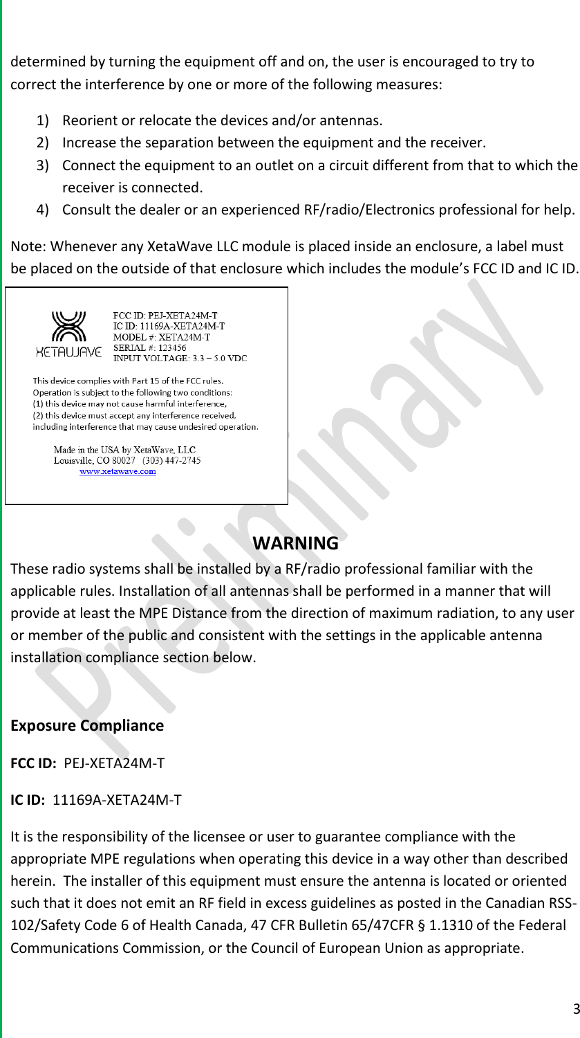  3  determined by turning the equipment off and on, the user is encouraged to try to correct the interference by one or more of the following measures: 1) Reorient or relocate the devices and/or antennas. 2) Increase the separation between the equipment and the receiver. 3) Connect the equipment to an outlet on a circuit different from that to which the receiver is connected. 4) Consult the dealer or an experienced RF/radio/Electronics professional for help. Note: Whenever any XetaWave LLC module is placed inside an enclosure, a label must be placed on the outside of that enclosure which includes the module&rsquo;s FCC ID and IC ID.       WARNING These radio systems shall be installed by a RF/radio professional familiar with the applicable rules. Installation of all antennas shall be performed in a manner that will provide at least the MPE Distance from the direction of maximum radiation, to any user or member of the public and consistent with the settings in the applicable antenna installation compliance section below.   Exposure Compliance FCC ID:  PEJ-XETA24M-T IC ID:  11169A-XETA24M-T It is the responsibility of the licensee or user to guarantee compliance with the appropriate MPE regulations when operating this device in a way other than described herein.  The installer of this equipment must ensure the antenna is located or oriented such that it does not emit an RF field in excess guidelines as posted in the Canadian RSS-102/Safety Code 6 of Health Canada, 47 CFR Bulletin 65/47CFR &sect; 1.1310 of the Federal Communications Commission, or the Council of European Union as appropriate. 