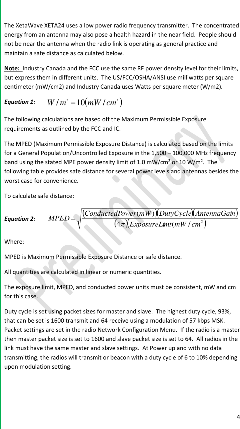  4  The XetaWave XETA24 uses a low power radio frequency transmitter.  The concentrated energy from an antenna may also pose a health hazard in the near field.  People should not be near the antenna when the radio link is operating as general practice and maintain a safe distance as calculated below.  Note:  Industry Canada and the FCC use the same RF power density level for their limits, but express them in different units.  The US/FCC/OSHA/ANSI use milliwatts per square centimeter (mW/cm2) and Industry Canada uses Watts per square meter (W/m2).   Equation 1:  22 /10/cmmWmW  The following calculations are based off the Maximum Permissible Exposure requirements as outlined by the FCC and IC.   The MPED (Maximum Permissible Exposure Distance) is calculated based on the limits for a General Population/Uncontrolled Exposure in the 1,500 &ndash; 100,000 MHz frequency band using the stated MPE power density limit of 1.0 mW/cm2 or 10 W/m2.  The following table provides safe distance for several power levels and antennas besides the worst case for convenience.   To calculate safe distance:  Equation 2:      2/(4)(cmmWmtExposureLinAntennaGaiDutyCyclemWowerConductedPMPED  Where:   MPED is Maximum Permissible Exposure Distance or safe distance.   All quantities are calculated in linear or numeric quantities.   The exposure limit, MPED, and conducted power units must be consistent, mW and cm for this case.   Duty cycle is set using packet sizes for master and slave.  The highest duty cycle, 93%, that can be set is 1600 transmit and 64 receive using a modulation of 57 kbps MSK.  Packet settings are set in the radio Network Configuration Menu.  If the radio is a master then master packet size is set to 1600 and slave packet size is set to 64.  All radios in the link must have the same master and slave settings.  At Power up and with no data transmitting, the radios will transmit or beacon with a duty cycle of 6 to 10% depending upon modulation setting.    