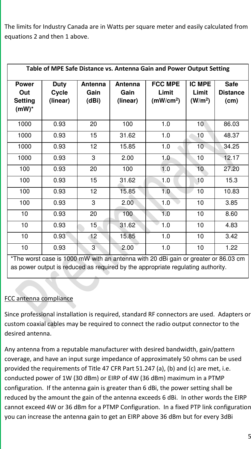  5  The limits for Industry Canada are in Watts per square meter and easily calculated from equations 2 and then 1 above.  Table of MPE Safe Distance vs. Antenna Gain and Power Output Setting Power Out Setting (mW)* Duty Cycle (linear) Antenna Gain (dBi) Antenna Gain (linear) FCC MPE Limit (mW/cm2) IC MPE Limit (W/m2) Safe Distance (cm) 1000 0.93 20 100 1.0 10 86.03 1000 0.93 15 31.62 1.0 10 48.37 1000 0.93 12 15.85 1.0 10 34.25 1000 0.93 3 2.00 1.0 10 12.17 100 0.93 20 100 1.0 10 27.20 100 0.93 15 31.62 1.0 10 15.3 100 0.93 12 15.85 1.0 10 10.83 100 0.93 3 2.00 1.0 10 3.85 10 0.93 20 100 1.0 10 8.60  10 0.93 15 31.62 1.0 10 4.83 10 0.93 12 15.85 1.0 10 3.42 10 0.93 3 2.00 1.0 10 1.22 *The worst case is 1000 mW with an antenna with 20 dBi gain or greater or 86.03 cm as power output is reduced as required by the appropriate regulating authority.    FCC antenna compliance Since professional installation is required, standard RF connectors are used.  Adapters or custom coaxial cables may be required to connect the radio output connector to the desired antenna.   Any antenna from a reputable manufacturer with desired bandwidth, gain/pattern coverage, and have an input surge impedance of approximately 50 ohms can be used provided the requirements of Title 47 CFR Part 51.247 (a), (b) and (c) are met, i.e. conducted power of 1W (30 dBm) or EIRP of 4W (36 dBm) maximum in a PTMP configuration.  If the antenna gain is greater than 6 dBi, the power setting shall be reduced by the amount the gain of the antenna exceeds 6 dBi.  In other words the EIRP cannot exceed 4W or 36 dBm for a PTMP Configuration.  In a fixed PTP link configuration you can increase the antenna gain to get an EIRP above 36 dBm but for every 3dBi 