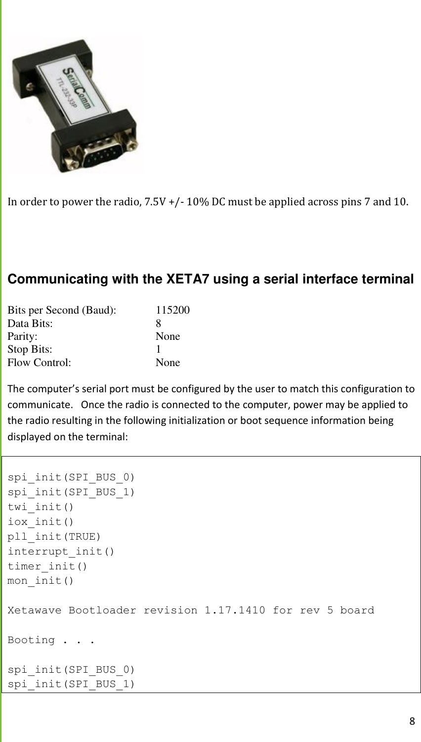  8   In order to power the radio, 7.5V +/- 10% DC must be applied across pins 7 and 10.    Communicating with the XETA7 using a serial interface terminal Bits per Second (Baud):   115200 Data Bits:       8 Parity:        None Stop Bits:       1 Flow Control:       None  The computer&rsquo;s serial port must be configured by the user to match this configuration to communicate.   Once the radio is connected to the computer, power may be applied to the radio resulting in the following initialization or boot sequence information being displayed on the terminal:  spi_init(SPI_BUS_0) spi_init(SPI_BUS_1) twi_init() iox_init() pll_init(TRUE) interrupt_init() timer_init() mon_init()  Xetawave Bootloader revision 1.17.1410 for rev 5 board  Booting . . .  spi_init(SPI_BUS_0) spi_init(SPI_BUS_1) 