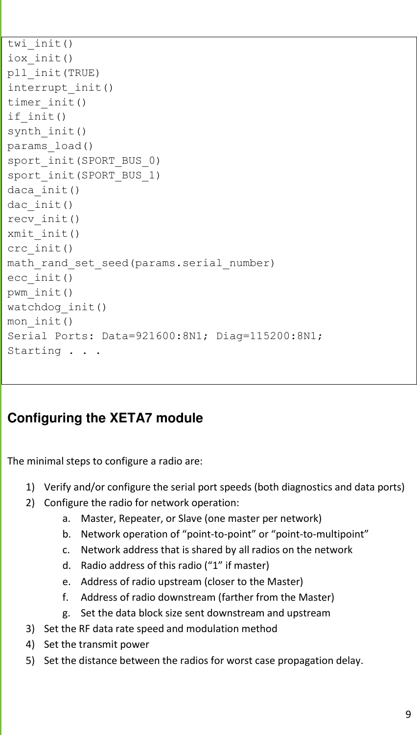  9  twi_init() iox_init() pll_init(TRUE) interrupt_init() timer_init() if_init() synth_init() params_load() sport_init(SPORT_BUS_0) sport_init(SPORT_BUS_1) daca_init() dac_init() recv_init() xmit_init() crc_init() math_rand_set_seed(params.serial_number) ecc_init() pwm_init() watchdog_init() mon_init() Serial Ports: Data=921600:8N1; Diag=115200:8N1; Starting . . .   Configuring the XETA7 module  The minimal steps to configure a radio are: 1) Verify and/or configure the serial port speeds (both diagnostics and data ports) 2) Configure the radio for network operation: a. Master, Repeater, or Slave (one master per network) b. Network operation of &ldquo;point-to-point&rdquo; or &ldquo;point-to-multipoint&rdquo; c. Network address that is shared by all radios on the network d. Radio address of this radio (&ldquo;1&rdquo; if master) e. Address of radio upstream (closer to the Master) f. Address of radio downstream (farther from the Master) g. Set the data block size sent downstream and upstream 3) Set the RF data rate speed and modulation method 4) Set the transmit power 5) Set the distance between the radios for worst case propagation delay.  