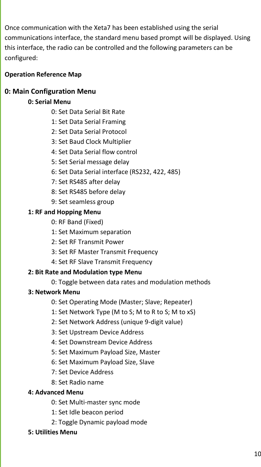  10  Once communication with the Xeta7 has been established using the serial communications interface, the standard menu based prompt will be displayed. Using this interface, the radio can be controlled and the following parameters can be configured: Operation Reference Map 0: Main Configuration Menu  0: Serial Menu     0: Set Data Serial Bit Rate     1: Set Data Serial Framing     2: Set Data Serial Protocol     3: Set Baud Clock Multiplier     4: Set Data Serial flow control     5: Set Serial message delay     6: Set Data Serial interface (RS232, 422, 485)     7: Set RS485 after delay     8: Set RS485 before delay     9: Set seamless group  1: RF and Hopping Menu     0: RF Band (Fixed)     1: Set Maximum separation     2: Set RF Transmit Power     3: Set RF Master Transmit Frequency     4: Set RF Slave Transmit Frequency  2: Bit Rate and Modulation type Menu     0: Toggle between data rates and modulation methods  3: Network Menu     0: Set Operating Mode (Master; Slave; Repeater)     1: Set Network Type (M to S; M to R to S; M to xS)     2: Set Network Address (unique 9-digit value)     3: Set Upstream Device Address     4: Set Downstream Device Address     5: Set Maximum Payload Size, Master     6: Set Maximum Payload Size, Slave     7: Set Device Address     8: Set Radio name  4: Advanced Menu     0: Set Multi-master sync mode     1: Set Idle beacon period     2: Toggle Dynamic payload mode  5: Utilities Menu 