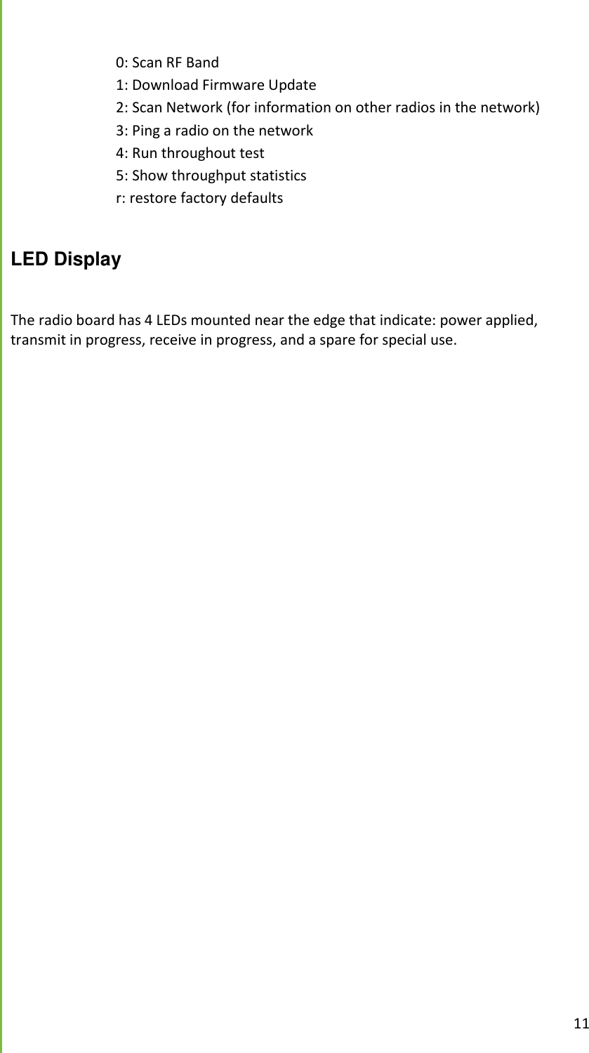  11      0: Scan RF Band     1: Download Firmware Update     2: Scan Network (for information on other radios in the network)     3: Ping a radio on the network     4: Run throughout test     5: Show throughput statistics     r: restore factory defaults  LED Display  The radio board has 4 LEDs mounted near the edge that indicate: power applied, transmit in progress, receive in progress, and a spare for special use.     