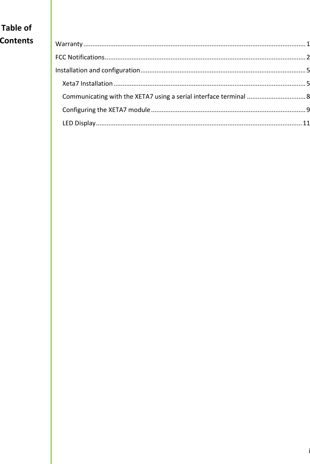  i   Warranty ............................................................................................................................. 1 FCC Notifications ................................................................................................................. 2 Installation and configuration ............................................................................................. 5 Xeta7 Installation ............................................................................................................ 5 Communicating with the XETA7 using a serial interface terminal ................................. 8 Configuring the XETA7 module ....................................................................................... 9 LED Display .................................................................................................................... 11      Table of Contents 