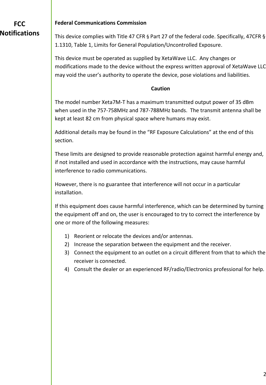  2  Federal Communications Commission This device complies with Title 47 CFR &sect; Part 27 of the federal code. Specifically, 47CFR &sect; 1.1310, Table 1, Limits for General Population/Uncontrolled Exposure. This device must be operated as supplied by XetaWave LLC.  Any changes or modifications made to the device without the express written approval of XetaWave LLC may void the user&rsquo;s authority to operate the device, pose violations and liabilities.   Caution The model number Xeta7M-T has a maximum transmitted output power of 35 dBm when used in the 757-758MHz and 787-788MHz bands.  The transmit antenna shall be kept at least 82 cm from physical space where humans may exist.   Additional details may be found in the &ldquo;RF Exposure Calculations&rdquo; at the end of this section. These limits are designed to provide reasonable protection against harmful energy and, if not installed and used in accordance with the instructions, may cause harmful interference to radio communications.   However, there is no guarantee that interference will not occur in a particular installation.   If this equipment does cause harmful interference, which can be determined by turning the equipment off and on, the user is encouraged to try to correct the interference by one or more of the following measures: 1) Reorient or relocate the devices and/or antennas. 2) Increase the separation between the equipment and the receiver. 3) Connect the equipment to an outlet on a circuit different from that to which the receiver is connected. 4) Consult the dealer or an experienced RF/radio/Electronics professional for help.     FCC Notifications 