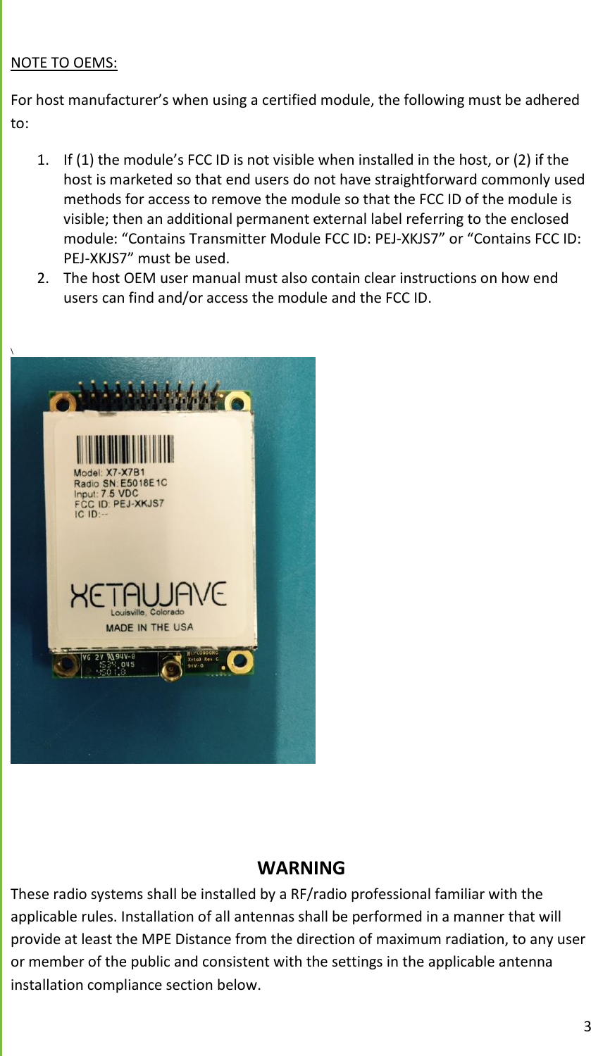  3  NOTE TO OEMS: For host manufacturer&rsquo;s when using a certified module, the following must be adhered to:   1. If (1) the module&rsquo;s FCC ID is not visible when installed in the host, or (2) if the host is marketed so that end users do not have straightforward commonly used methods for access to remove the module so that the FCC ID of the module is visible; then an additional permanent external label referring to the enclosed module: &ldquo;Contains Transmitter Module FCC ID: PEJ-XKJS7&rdquo; or &ldquo;Contains FCC ID: PEJ-XKJS7&rdquo; must be used.  2. The host OEM user manual must also contain clear instructions on how end users can find and/or access the module and the FCC ID.   \                   WARNING These radio systems shall be installed by a RF/radio professional familiar with the applicable rules. Installation of all antennas shall be performed in a manner that will provide at least the MPE Distance from the direction of maximum radiation, to any user or member of the public and consistent with the settings in the applicable antenna installation compliance section below. 