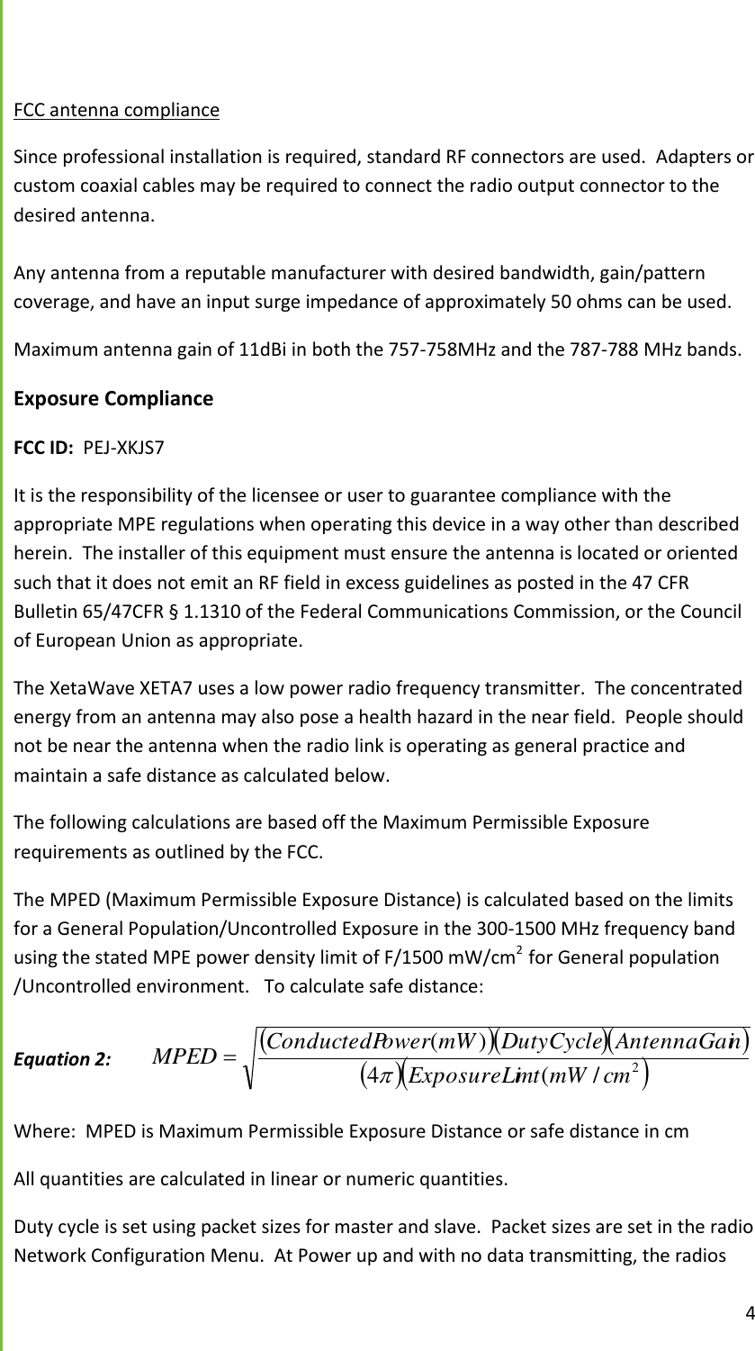 4   FCC antenna compliance Since professional installation is required, standard RF connectors are used.  Adapters or custom coaxial cables may be required to connect the radio output connector to the desired antenna.  Any antenna from a reputable manufacturer with desired bandwidth, gain/pattern coverage, and have an input surge impedance of approximately 50 ohms can be used. Maximum antenna gain of 11dBi in both the 757-758MHz and the 787-788 MHz bands. Exposure Compliance FCC ID:  PEJ-XKJS7 It is the responsibility of the licensee or user to guarantee compliance with the appropriate MPE regulations when operating this device in a way other than described herein.  The installer of this equipment must ensure the antenna is located or oriented such that it does not emit an RF field in excess guidelines as posted in the 47 CFR Bulletin 65/47CFR &sect; 1.1310 of the Federal Communications Commission, or the Council of European Union as appropriate. The XetaWave XETA7 uses a low power radio frequency transmitter.  The concentrated energy from an antenna may also pose a health hazard in the near field.  People should not be near the antenna when the radio link is operating as general practice and maintain a safe distance as calculated below.  The following calculations are based off the Maximum Permissible Exposure requirements as outlined by the FCC.   The MPED (Maximum Permissible Exposure Distance) is calculated based on the limits for a General Population/Uncontrolled Exposure in the 300-1500 MHz frequency band using the stated MPE power density limit of F/1500 mW/cm2  for General population /Uncontrolled environment.   To calculate safe distance:  Equation 2:      2/(4)(cmmWmtExposureLinAntennaGaiDutyCyclemWowerConductedPMPED  Where:  MPED is Maximum Permissible Exposure Distance or safe distance in cm   All quantities are calculated in linear or numeric quantities.   Duty cycle is set using packet sizes for master and slave.  Packet sizes are set in the radio Network Configuration Menu.  At Power up and with no data transmitting, the radios 