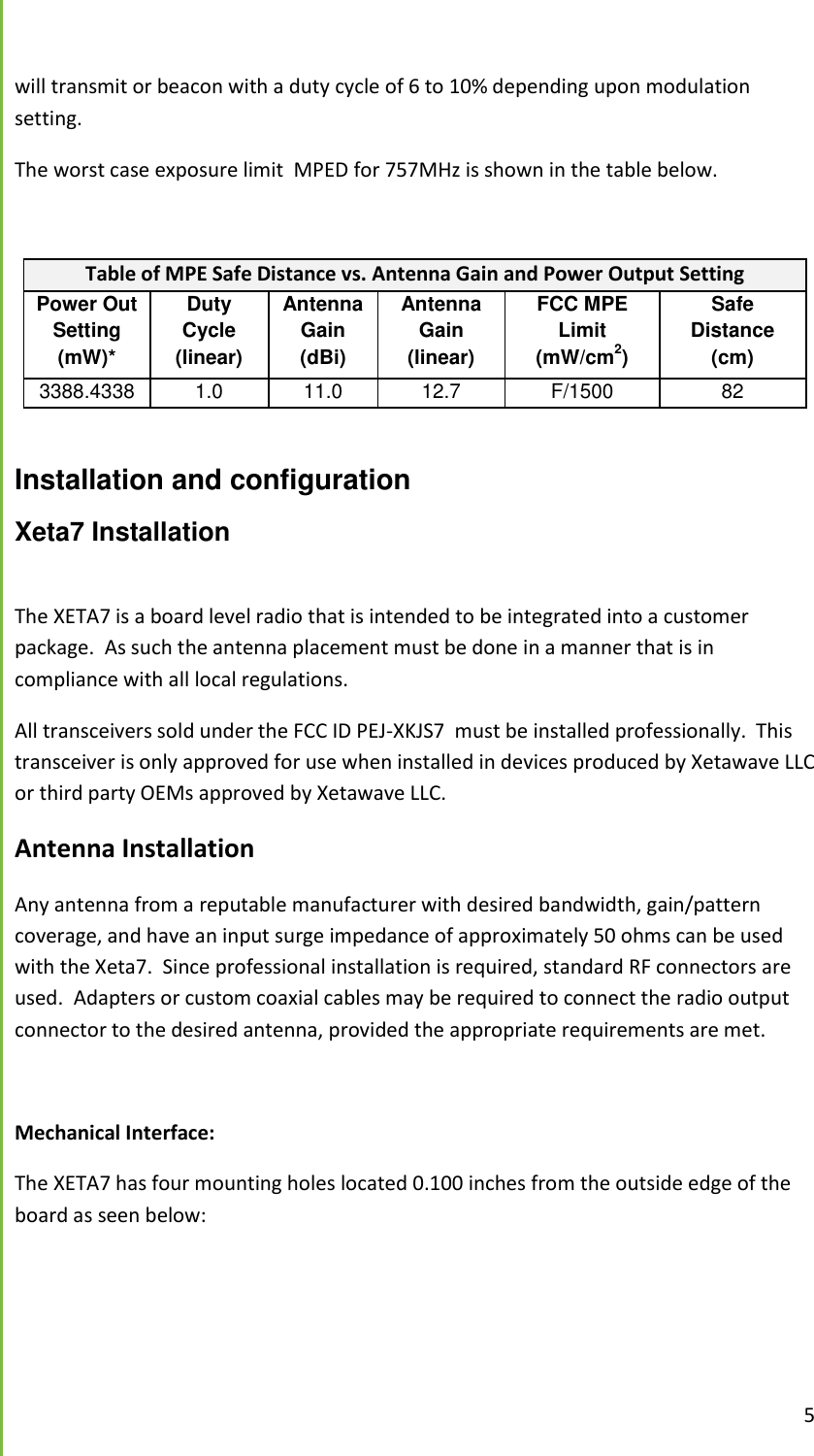  5  will transmit or beacon with a duty cycle of 6 to 10% depending upon modulation setting. The worst case exposure limit  MPED for 757MHz is shown in the table below.  Table of MPE Safe Distance vs. Antenna Gain and Power Output Setting Power Out Setting (mW)* Duty Cycle (linear) Antenna Gain (dBi) Antenna Gain (linear) FCC MPE Limit (mW/cm2) Safe Distance (cm) 3388.43388.4 1.0 11.0 12.7 F/1500 82  Installation and configuration Xeta7 Installation  The XETA7 is a board level radio that is intended to be integrated into a customer package.  As such the antenna placement must be done in a manner that is in compliance with all local regulations. All transceivers sold under the FCC ID PEJ-XKJS7  must be installed professionally.  This transceiver is only approved for use when installed in devices produced by Xetawave LLC or third party OEMs approved by Xetawave LLC.     Antenna Installation  Any antenna from a reputable manufacturer with desired bandwidth, gain/pattern coverage, and have an input surge impedance of approximately 50 ohms can be used with the Xeta7.  Since professional installation is required, standard RF connectors are used.  Adapters or custom coaxial cables may be required to connect the radio output connector to the desired antenna, provided the appropriate requirements are met.    Mechanical Interface: The XETA7 has four mounting holes located 0.100 inches from the outside edge of the board as seen below: 
