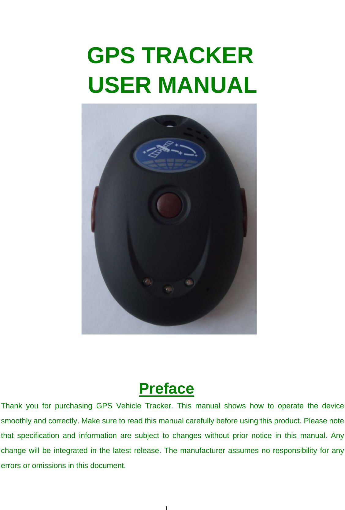                                      1                                                     GPS TRACKER USER MANUAL                                         UPreface Thank you for purchasing GPS Vehicle Tracker. This manual shows how to operate the device smoothly and correctly. Make sure to read this manual carefully before using this product. Please note that specification and information are subject to changes without prior notice in this manual. Any change will be integrated in the latest release. The manufacturer assumes no responsibility for any errors or omissions in this document.   