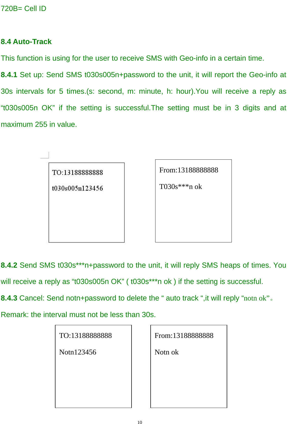                                      10                                                   720B= Cell ID  8.4 Auto-Track  This function is using for the user to receive SMS with Geo-info in a certain time. 8.4.1 Set up: Send SMS t030s005n+password to the unit, it will report the Geo-info at 30s intervals for 5 times.(s: second, m: minute, h: hour).You will receive a reply as “t030s005n OK” if the setting is successful.The setting must be in 3 digits and at maximum 255 in value.   8.4.2 Send SMS t030s***n+password to the unit, it will reply SMS heaps of times. You will receive a reply as “t030s005n OK” ( t030s***n ok ) if the setting is successful. 8.4.3 Cancel: Send notn+password to delete the “ auto track “,it will reply “notn ok”。 Remark: the interval must not be less than 30s.                                                                                             From:13188888888 Notn ok From:13188888888 T030s***n ok TO:13188888888 Notn123456 