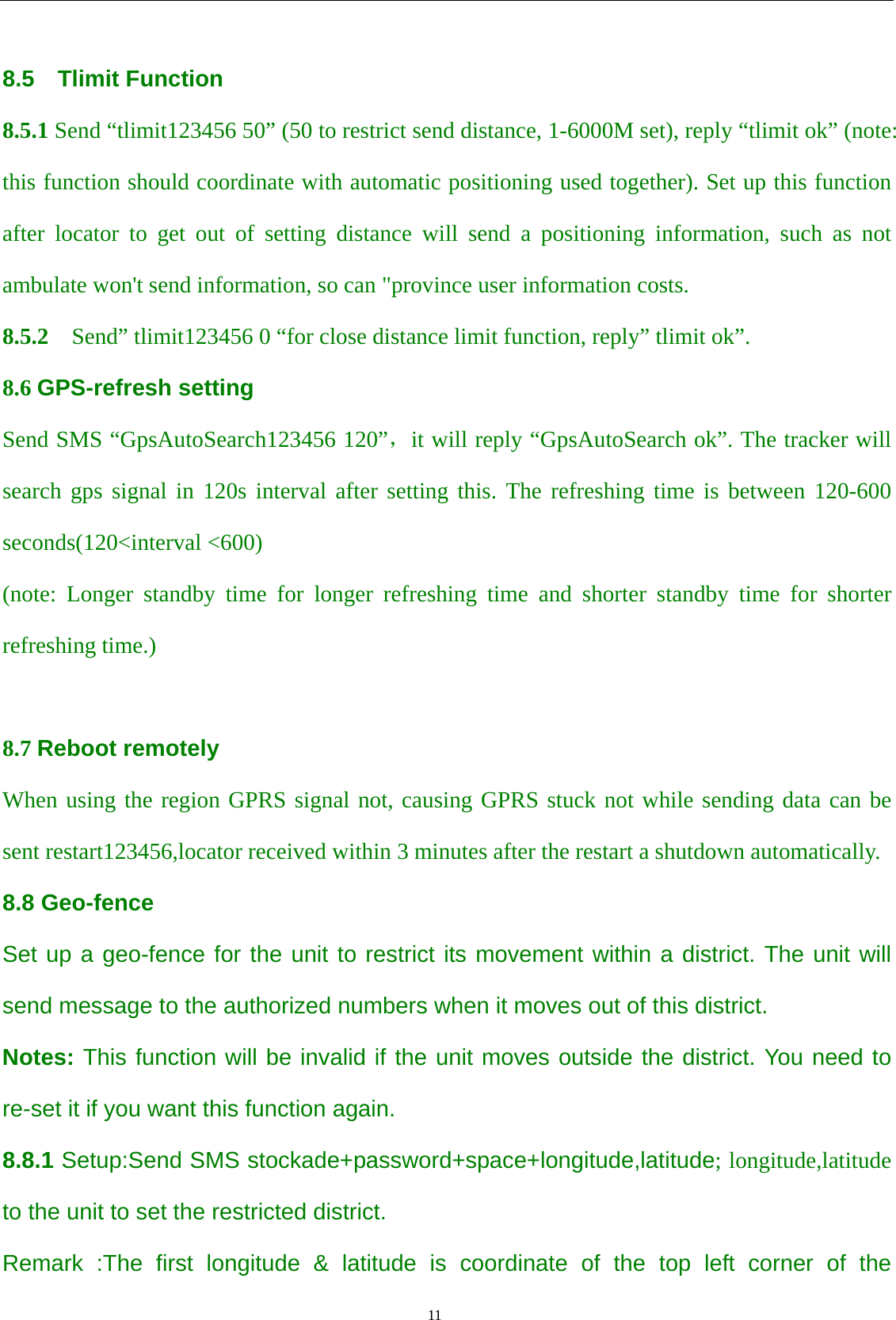                                      11                                                    8.5  Tlimit Function 8.5.1 Send “tlimit123456 50” (50 to restrict send distance, 1-6000M set), reply “tlimit ok” (note: this function should coordinate with automatic positioning used together). Set up this function after locator to get out of setting distance will send a positioning information, such as not ambulate won&apos;t send information, so can &quot;province user information costs. 8.5.2    Send” tlimit123456 0 “for close distance limit function, reply” tlimit ok”. 8.6 GPS-refresh setting Send SMS “GpsAutoSearch123456 120”，it will reply “GpsAutoSearch ok”. The tracker will search gps signal in 120s interval after setting this. The refreshing time is between 120-600 seconds(120&lt;interval &lt;600) (note: Longer standby time for longer refreshing time and shorter standby time for shorter refreshing time.)  8.7 Reboot remotely When using the region GPRS signal not, causing GPRS stuck not while sending data can be sent restart123456,locator received within 3 minutes after the restart a shutdown automatically. 8.8 Geo-fence Set up a geo-fence for the unit to restrict its movement within a district. The unit will send message to the authorized numbers when it moves out of this district. Notes: This function will be invalid if the unit moves outside the district. You need to re-set it if you want this function again. 8.8.1 Setup:Send SMS stockade+password+space+longitude,latitude; longitude,latitude to the unit to set the restricted district.   Remark :The first longitude &amp; latitude is coordinate of the top left corner of the 