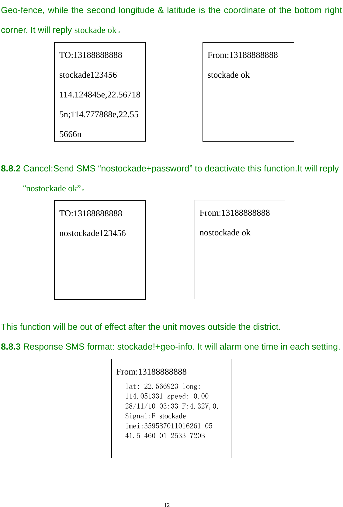                                      12                                                   Geo-fence, while the second longitude &amp; latitude is the coordinate of the bottom right corner. It will reply stockade ok。       8.8.2 Cancel:Send SMS “nostockade+password” to deactivate this function.It will reply      “nostockade ok”。                      This function will be out of effect after the unit moves outside the district.  8.8.3 Response SMS format: stockade!+geo-info. It will alarm one time in each setting.          TO:13188888888 stockade123456 114.124845e,22.567185n;114.777888e,22.555666n From:13188888888 stockade ok From:13188888888 lat: 22.566923 long: 114.051331 speed: 0.00 28/11/10 03:33 F:4.32V,0, Signal:F stockade imei:359587011016261 05 41.5 460 01 2533 720B  From:13188888888 nostockade ok TO:13188888888 nostockade123456 