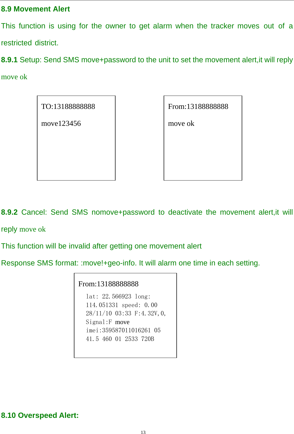                                      13                                                   8.9 Movement Alert This function is using for the owner to get alarm when the tracker moves out of a restricted district. 8.9.1 Setup: Send SMS move+password to the unit to set the movement alert,it will reply move ok             8.9.2 Cancel: Send SMS nomove+password to deactivate the movement alert,it will reply move ok This function will be invalid after getting one movement alert   Response SMS format: :move!+geo-info. It will alarm one time in each setting.         8.10 Overspeed Alert: TO:13188888888 move123456 From:13188888888 move ok From:13188888888 lat: 22.566923 long: 114.051331 speed: 0.00 28/11/10 03:33 F:4.32V,0, Signal:F move imei:359587011016261 05 41.5 460 01 2533 720B  