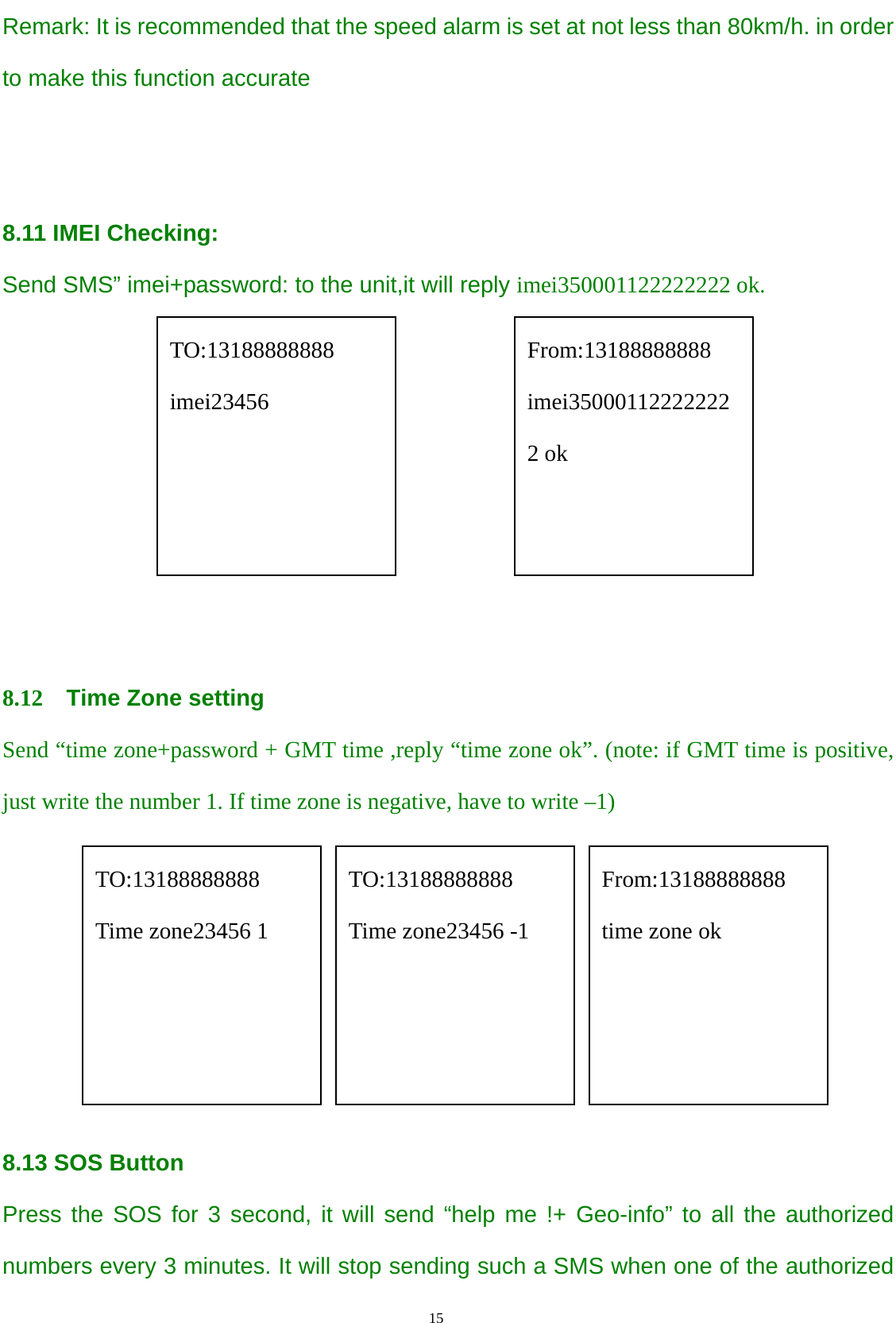                                      15                                                   Remark: It is recommended that the speed alarm is set at not less than 80km/h. in order to make this function accurate   8.11 IMEI Checking: Send SMS” imei+password: to the unit,it will reply imei350001122222222 ok.                             8.12  Time Zone setting     Send “time zone+password + GMT time ,reply “time zone ok”. (note: if GMT time is positive, just write the number 1. If time zone is negative, have to write –1)       8.13 SOS Button Press the SOS for 3 second, it will send “help me !+ Geo-info” to all the authorized numbers every 3 minutes. It will stop sending such a SMS when one of the authorized TO:13188888888 imei23456 From:13188888888 imei350001122222222 ok TO:13188888888 Time zone23456 1 From:13188888888 time zone ok TO:13188888888 Time zone23456 -1 