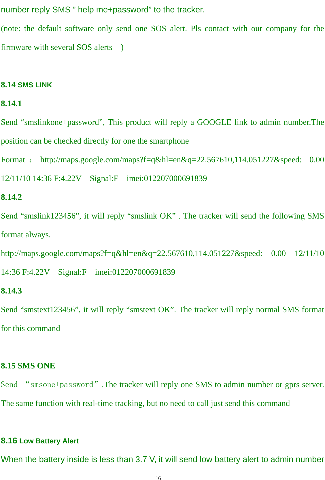                                      16                                                   number reply SMS ” help me+password” to the tracker. (note: the default software only send one SOS alert. Pls contact with our company for the firmware with several SOS alerts  )  8.14 SMS LINK  8.14.1 Send “smslinkone+password”, This product will reply a GOOGLE link to admin number.The position can be checked directly for one the smartphone Format ：http://maps.google.com/maps?f=q&amp;hl=en&amp;q=22.567610,114.051227&amp;speed: 0.00 12/11/10 14:36 F:4.22V    Signal:F  imei:012207000691839 8.14.2 Send “smslink123456”, it will reply “smslink OK” . The tracker will send the following SMS format always. http://maps.google.com/maps?f=q&amp;hl=en&amp;q=22.567610,114.051227&amp;speed: 0.00 12/11/10 14:36 F:4.22V  Signal:F  imei:012207000691839 8.14.3 Send “smstext123456”, it will reply “smstext OK”. The tracker will reply normal SMS format   for this command    8.15 SMS ONE Send “smsone+password”.The tracker will reply one SMS to admin number or gprs server. The same function with real-time tracking, but no need to call just send this command  8.16 Low Battery Alert When the battery inside is less than 3.7 V, it will send low battery alert to admin number 